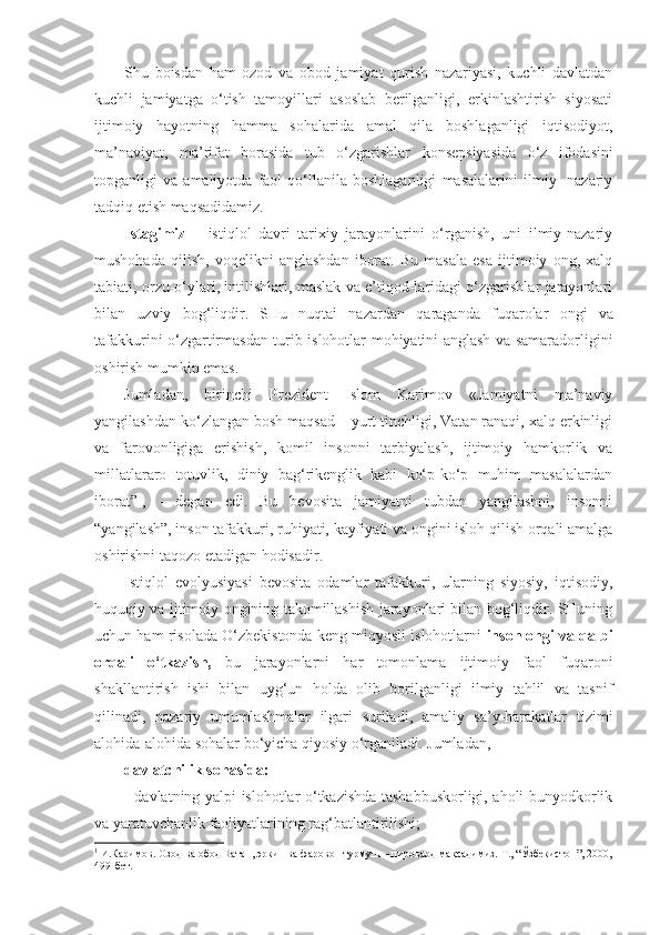 Shu   boisdan   ham   ozod   va   obod   jamiyat   qurish   nazariyasi,   kuchli   davlatdan
kuchli   jamiyatga   o‘tish   tamoyillari   asoslab   berilganligi,   erkinlashtirish   siyosati
ijtimo iy   hayotning   hamma   sohalarida   amal   qila   boshlaganligi   iqtisodiyot,
ma’naviyat,   ma’rifat   borasida   tub   o‘zgarishlar   konsepsiyasida   o‘z   ifodasini
topganligi   va   amaliyotda   faol   qo‘llanila   boshlaganligi   masalalarini   ilmiy-   nazariy
tadqiq etish maqsadidamiz.
Istagimiz   –   istiqlol   davri   tarixiy   jarayonlarini   o‘rganish,   uni   ilmiy-nazariy
mushohada   qilish,   voqelikni   anglashdan   iborat.   Bu   masala   esa   ijtimoiy   ong,   xalq
tabiati, orzu-o‘ylari, intilishlari, maslak va e’tiqod-laridagi o‘zgarishlar jarayonlari
bilan   uzviy   bog‘liqdir.   SHu   nuqtai   nazardan   qaraganda   fuqarolar   ongi   va
tafakkurini o‘zgartirmasdan turib islohotlar mohiyatini anglash va samaradorligini
oshirish mumkin emas.
Jumladan,   birinchi   Prezident   Islom   Karimov   «Jamiyatni   ma’naviy
yangilashdan ko‘zlangan bosh maqsad – yurt tinchligi, Vatan ranaqi, xalq erkinligi
va   farovonligiga   erishish,   komil   insonni   tarbiyalash,   ijtimoiy   hamkorlik   va
millatlararo   totuvlik,   diniy   bag‘rikenglik   kabi   ko‘p-ko‘p   muhim   masalalardan
iborat” 1
,   -   degan   edi.   Bu   bevosita   jamiyatni   tubdan   yangilashni,   insonni
“yangilash”, inson tafakkuri, ruhiyati, kayfiyati va ongini isloh qilish orqali amalga
oshirishni taqozo etadigan hodisadir.
Istiqlol   evolyusiyasi   bevosita   odamlar   tafakkuri,   ularning   siyosiy,   iqtisodiy,
huquqiy va ijtimoiy ongining takomillashish jarayonlari bilan bog‘liqdir. SHuning
uchun ham risolada O‘zbekistonda keng miqyosli islohotlarni  inson ongi va qalbi
orqali   o‘tkazish,   bu   jarayonlarni   har   tomonlama   ijtimoiy   faol   fuqaroni
shakllantirish   ishi   bilan   uyg‘un   holda   olib   borilganligi   ilmiy   tahlil   va   tasnif
qilinadi,   nazariy   umumlashmalar   ilgari   suriladi,   amaliy   sa’y-harakatlar   tizimi
alohida-alohida sohalar bo‘yicha qiyosiy o‘rganiladi. Jumladan,
davlatchilik sohasida:
- d avlatning yalpi islohotlar o‘tkazishda tashabbuskorligi, aholi bunyodkorlik
va yaratuvchanlik faoliyatlarining rag‘batlantirilishi;
1
  И.Каримов. Озод ва обод Ватан, эркин ва фаровон турмуш – пировард мақсадимиз. Т., “Ўзбекистон”, 2000,
499-бет. 