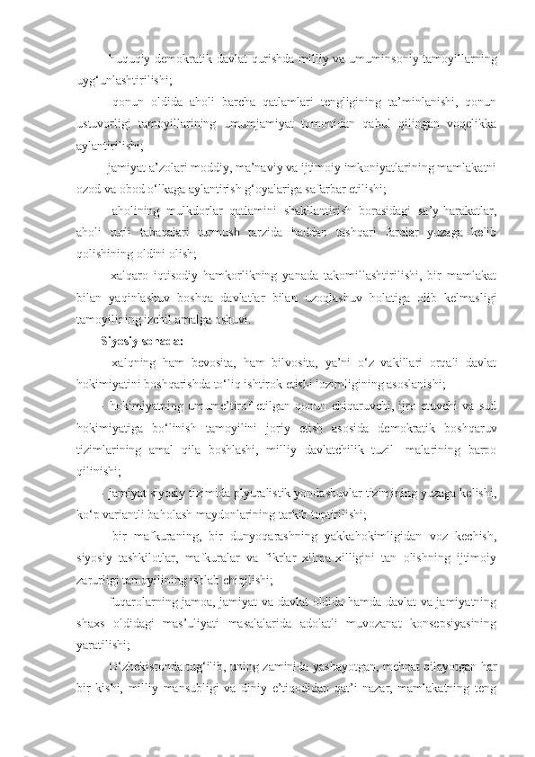 - h uquqiy demokrat i k davlat   q urishda milliy va umum insoniy tamoyillarning
uy g‘ unlashtirilishi;
-   qonun   oldida   aholi   barcha   qatlamlari   tengligining   ta’minlanishi,   qonun
ustuvorligi   tamoyillarining   umumjamiyat   tomonidan   qabul   qilingan   voqelikka
aylantirilishi;
- jamiyat a’zolari moddiy, ma’naviy va ijtimoiy imkoniyatlarining mamlakatni
ozod va obod o‘lkaga aylantirish g‘oyalariga safarbar etilishi;
-   aholining   mulkdorlar   qatlamini   shakllantirish   borasidagi   sa’y-harakatlar,
aholi   turli   tabaqalari   tur mush   tarzida   haddan   tashqari   farqlar   yuzaga   kelib
qolishining oldini olish;
-   xalqaro   iqtisodiy   hamkorlikning   yanada   takomillashtirilishi,   bir   mamlakat
bilan   yaqinlashuv   boshqa   davlatlar   bilan   uzoqlashuv   holatiga   olib   kelmasligi
tamoyilining izchil amalga oshuvi.
Siyosiy sohada:
-   xalqning   ham   bevosita,   ham   bilvosita,   ya’ni   o‘z   vakillari   orqali   davlat
hokimiyatini boshqarishda to‘liq ishtirok etishi lozimligining asoslanishi;
-   hokimiyatning   umume’tirof   etilgan   qonun   chiqaruvchi,   ijro   etuvchi   va   sud
hokimiyatiga   bo‘linish   tamoyilini   joriy   etish   asosida   demokratik   boshqaruv
tizimlarining   amal   qila   boshlashi,   milliy   davlatchilik   tuzil-   malarining   barpo
qilinishi;
- jamiyat siyosiy tizimida plyuralistik yondashuvlar tizimining yuzaga kelishi,
ko‘p variantli baholash maydonlarining tarkib toptirilishi;
-   bir   mafkuraning,   bir   dunyoqarashning   yakkahokimligidan   voz   kechish,
siyosiy   tashkilotlar,   mafkuralar   va   fikrlar   xilma-xilligini   tan   olishning   ijtimoiy
zarurligi tamoyilining ishlab chiqilishi;
- fuqarolarning jamoa, jamiyat va davlat oldida hamda davlat va jamiyatning
shaxs   oldidagi   mas’uliyati   masalalarida   adolatli   muvozanat   konsepsiyasining
yaratilishi;
- O‘zbekistonda tug‘ilib, uning zaminida yashayotgan, mehnat qilayotgan har
bir   kishi,   milliy   mansubligi   va   diniy   e’tiqodidan   qat’i   nazar,   mamlakatning   teng 