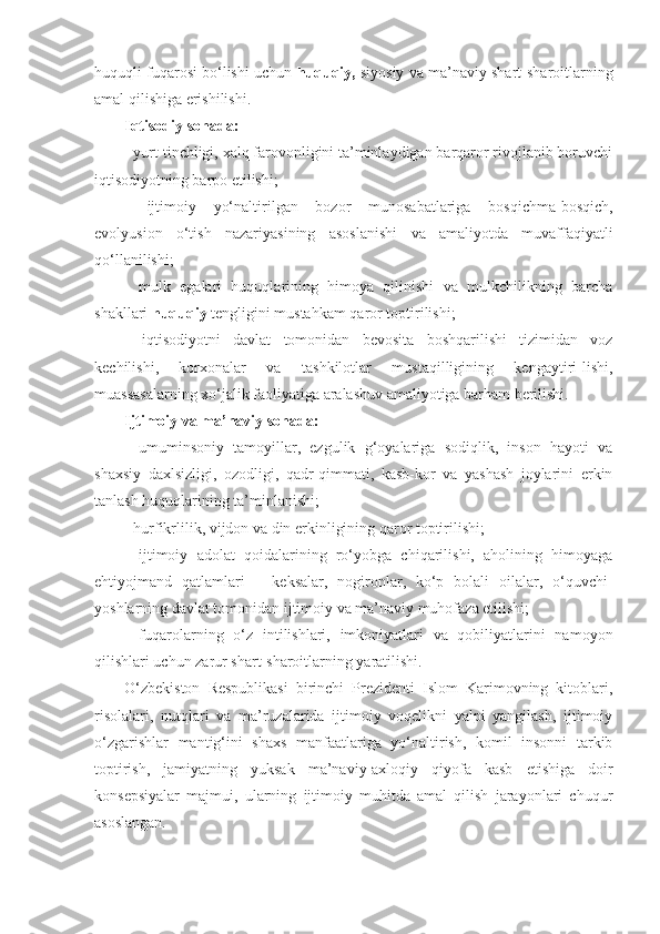 huquqli fuqarosi bo‘lishi uchun   huquqiy,  siyosiy va ma’ naviy shart-sharoitlarning
amal qilishiga erishilishi.
Iqtisodiy sohada:
- yurt tinchligi, xalq farovonligini ta’minlaydigan barqaror rivojlanib boruvchi
iqtisodiyotning barpo etilishi;
-   ijtimoiy   yo‘naltirilgan   bozor   munosabatlariga   bosqichma-bosqich,
evolyusion   o‘tish   nazariyasining   asos lanishi   va   amaliyotda   muvaffaqiyatli
qo‘llanilishi;
-   mulk   egalari   huquqlarining   himoya   qilinishi   va   mulkchilikning   barcha
shakllari   huquqiy  tengligini mustahkam qaror toptirilishi;
-   iqtisodiyotni   davlat   tomonidan   bevosita   boshqarilishi   tizimidan   voz
kechilishi,   korxonalar   va   tashkilotlar   mustaqilligining   kengaytiri-lishi,
muassasalarning xo‘jalik faoliyatiga aralashuv amaliyotiga barham berilishi.
Ijtimoiy va ma’naviy sohada:
-   umuminsoniy   tamoyillar,   ezgulik   g‘oyalariga   sodiqlik,   inson   hayoti   va
shaxsiy   daxlsizligi,   ozodligi,   qadr-qimmati,   kasb-kor   va   yashash   joylarini   erkin
tanlash huquqlarining ta’minlanishi;
- hu rfikrlilik, vijdon va din erkinligining qaror toptirilishi;
-   ijtimoiy   adolat   qoidalarining   ro‘yobga   chiqarilishi,   aholining   himoyaga
ehtiyojmand   qatlamlari   –   keksalar,   nogironlar,   ko‘p   bolali   oilalar,   o‘quvchi-
yoshlarning davlat tomonidan ijtimoiy va ma’naviy muhofaza etilishi;
-   fuqarolarning   o‘z   intilishlari,   imkoniyatlari   va   qobiliyatlarini   namoyon
qilishlari uchun zarur shart-sharoitlarning yaratilishi.
O‘zbekiston   Respublikasi   birinchi   Prezidenti   Islom   Karimovning   kitoblari,
risolalari,   nutqlari   va   ma’ruzalarida   ijtimoiy   voqelikni   yalpi   yangilash,   ijtimoiy
o‘zgarishlar   mantig‘ini   shaxs   manfaatlariga   yo‘naltirish,   komil   insonni   tarkib
toptirish,   jamiyatning   yuksak   ma’naviy-axloqiy   qiyofa   kasb   etishiga   doir
konsepsiyalar   majmui,   ularning   ijtimoiy   muhitda   amal   qilish   jarayonlari   chuqur
asoslangan. 