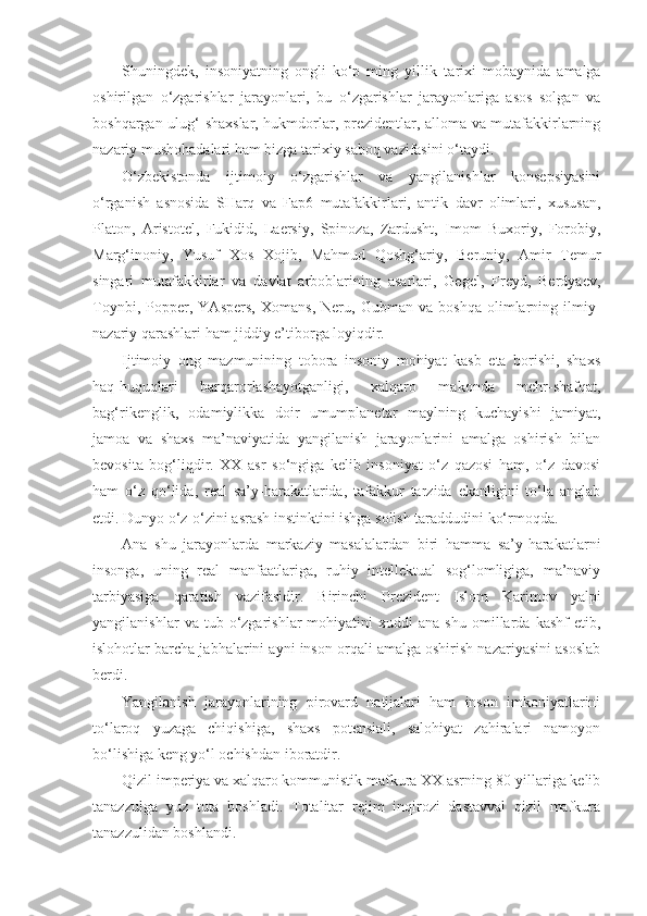 Shuningdek,   insoniyatning   ongli   ko‘p   ming   yillik   ta rixi   mobaynida   amalga
oshirilgan   o‘zgarishlar   jarayonlari,   bu   o‘zgarishlar   jarayonlariga   asos   solgan   va
boshqargan ulug‘ shaxslar, hukmdorlar, prezidentlar, alloma va mutafakkirlarning
nazariy mushohadalari ham bizga tarixiy saboq vazifasini o‘taydi.
O‘zbekistonda   ijtimoiy   o‘zgarishlar   va   yangilanishlar   konsepsiyasini
o‘rganish   asnosida   SHarq   va   Fap6   mutafakkirlari,   antik   davr   olimlari,   xususan,
Platon,   Aristotel,   Fukidid,   Laersiy,   Spinoza,   Zardusht,   Imom   Buxoriy,   Forobiy,
Marg‘inoniy,   Yusuf   Xos   Xojib,   Mahmud   Qoshg‘ariy,   Beruniy,   Amir   Temur
singari   mutafakkirlar   va   davlat   arboblarining   asarlari,   Gegel,   Freyd,   Berdyaev,
Toynbi,   Popper,   YAspers,   Xomans,   Neru,   Gubman   va   boshqa   olimlarning   ilmiy-
nazariy qarashlari ham jiddiy e’tiborga loyiqdir.
Ijtimoiy   ong   mazmunining   tobora   insoniy   mohiyat   kasb   eta   borishi,   shaxs
haq-huquqlari   barqarorlashayotganligi,   xalqaro   makonda   mehr-shafqat,
bag‘rikenglik,   odamiylikka   doir   umumplanetar   maylning   kuchayishi   jamiyat,
jamoa   va   shaxs   ma’naviyatida   yangilanish   jarayonlarini   amalga   oshirish   bilan
bevosita   bog‘liqdir.   XX   asr   so‘ngiga   kelib   insoniyat   o‘z   qazosi   ham,   o‘z   davosi
ham   o‘z   qo‘lida,   real   sa’y-harakatlarida,   tafakkur   tarzida   ekanligini   to‘la   anglab
etdi. Dunyo o‘z-o‘zini asrash instinktini ishga solish taraddudini ko‘rmoqda.
Ana   shu   jarayonlarda   markaziy   masalalardan   biri   hamma   sa’y-harakatlarni
insonga,   uning   real   manfaatlariga,   ruhiy   intellektual   sog‘lomligiga,   ma’naviy
tarbiyasiga   qaratish   vazifasidir.   Birinchi   Prezident   Islom   Karimov   yalpi
yangilanishlar   va  tub   o‘zgarishlar   mohiyatini   xuddi   ana   shu   omillarda  kashf   etib,
islohotlar barcha jabhalarini ayni inson orqali amalga oshirish nazariyasini asoslab
berdi.
Yangilanish   jarayonlarining   pirovard   natijalari   ham   inson   imkoniyatlarini
to‘laroq   yuzaga   chiqishiga,   shaxs   potensiali,   salohiyat   zahiralari   namoyon
bo‘lishiga keng yo‘l ochishdan iboratdir.
Qizil imperiya va xalqaro kommunistik mafkura XX asrning 80-yillariga kelib
tanazzulga   yuz   tuta   boshladi.   Totalitar   rejim   inqirozi   dastavval   qizil   mafkura
tanazzulidan boshlandi. 