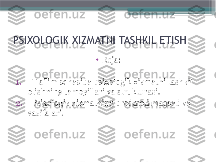 PSIXOLOGIK XIZMATNI TASHKIL ETISH
•
Reja: 
1.    T a’lim sohasida psixologik xizmatni tashkil 
etishning tamoyillari va strukturasi.
2.    Psixologik xizmatning predmeti maqsad va 
vazifalari.                      