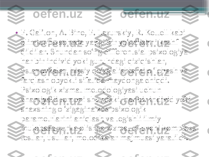 •
F. Gal’ton, A. Bine, F. Lazurskiy, R. Kettell kabi 
olimlar bu sohada yangi bir yo‘nalishni kashf 
qildilar. Shundan so‘ng differentsial psixologiya 
har bir individ yoki guruhdagi qiziqishlar, 
ustanovkalar, hissiy qo‘zg‘alishlarni o ‘lchash va 
farqlash obyekti sifatida maydonga chiqdi. 
Psixologik xizmat metodologiyasi uchun 
ahamiyatli tomoni shundaki, har bir individ yoki 
shaxsning o ‘zigagina xos psixologik 
parametrlarini aniqlash va tegishli ilmiy 
mulohaza yurita olishga xizmat qiluvchi kompleks 
testlar, usullar, metodikalar majmuasi yaratildi.                     