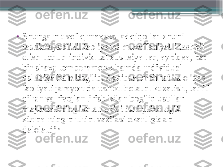 •
Shunga muvofiq maxsus tadqiqotlar shuni 
tasdiqlayaptiki. faoliyatni muvaffaqiyatli tashkil 
etish uchun individual xususiyatlar, ayniqsa, har 
bir shaxs temperamenti hamda individual 
uslubiga ham bog‘liq. Ayniqsa, mehnat va o ‘quv 
faoliyati jarayonida ushbu holatni kuzatish, tahlil 
qilish va rivojlantirish bilan bog‘liq usullar 
majmuasining ishlab chiqilishi psixologik 
xizmatning muhim vazifasi ekanligidan 
dalolatdir                     