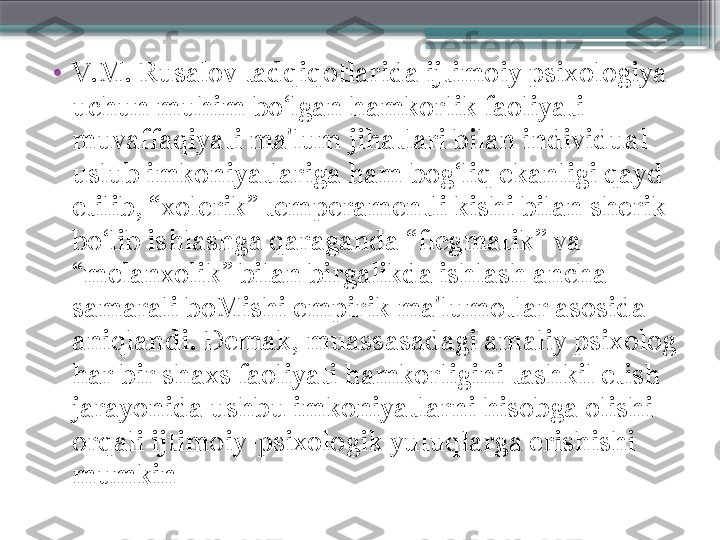 •
V.M. Rusalov tadqiqotlarida ijtimoiy psixologiya 
uchun muhim bo‘lgan hamkorlik faoliyati 
muvaffaqiyati ma'lum jihatlari bilan individual 
uslub imkoniyatlariga ham bog‘liq ekanligi qayd 
etilib, “xolerik” temperamentli kishi bilan sherik 
bo‘lib ishlashga qaraganda “flegmatik’’ va 
“melanxolik” bilan birgalikda ishlash ancha 
samarali boMishi empirik ma'lumotlar asosida 
aniqlandi. Demak, muassasadagi amaliy psixolog 
har bir shaxs faoliyati hamkorligini tashkil etish 
jarayonida ushbu imkoniyatlarni hisobga olishi 
orqali ijtimoiy-psixologik yutuqlarga erishishi 
mumkin                     