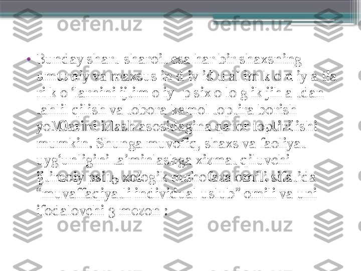 •
Bunday shart-sharoit esa har bir shaxsning 
umurniy va maxsus in d iv id u al im k o n iy a tla 
ri k o ‘larnini ijtim o iy -p six o lo g ik jih a tdan 
tahlil qilish va tobora kamol toptira borish 
yoMlarini izlash asosidagina qaror toptirilishi 
mumkin. Shunga muvofiq, shaxs va faoliyat 
uyg‘unligini ta’minlashga xizmat qiluvchi 
ijtimoiy psi15 xologik muhofaza omili sifatida 
“muvaffaqiyatli individual uslub” omili va uni 
ifodalovchi 3 mezon :                     