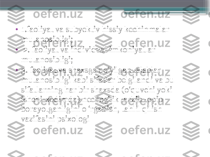 •
1.faoliyat va subyektiv hissiy kechinmalar 
mutanosibligi;
•
  2. faoliyat va individual imkoniyatlar 
mutanosibligi; 
•
3. faoliyat va shaxsga qo‘yilgan talablar 
mutanosibligi kabi sifatlar belgilandi va bu 
sifatlarning har bir shaxsda (o‘quvchi yoki 
ishchi-xodimda) nechog'lik tarkib topib 
borayotganligini o ‘rganish, tahlil qilish 
vazifasini psixologi                     