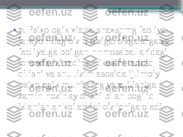 •
2 . Psixologik xianatshaxsnmg faoliyat 
jarayonidagio'z- : o'ziga. o'zgalarga va 
faoliyatga bo'lgan nnmosabatlaridagi 
ierarxiktizim dinamikasini tadqiq 
qilishi va shu tizim asosida ijtimoiy 
psixologik muhitning yaratilishiga 
zamin hozirlay olishi bilan bog'liq 
izlanishlar ko'lamini o'z ichiga oladi .                     