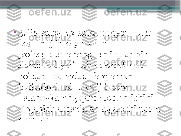 •
3. Psixologik xizmat jarayoni bilan 
bog'liq ijtimoiy muliim 
jvo'rsatkichlaraing tahlili liar bir 
shaxs faoliyati uchun karakterli 
bo'lgan individual farqlanish. 
individual uslub va ijtimoiy 
ustanovkaning qaror toptirilishini 
o'rganisli asosida amalga oshirilishi 
mumkin.                     