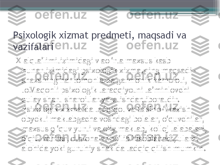 Psixologik xizmat predmeti, maqsadi va 
vazifalari
X alqta’limitizimidagi v ao ‘rta maxsus kasb-
hunartizimidagi psixologik xizmatning maqsadi - 
shaxsning har tomonlama garmonik kamoloti, 
toMaqonli psixologik taraqqiyotni ta’minlovchi 
qulay shart-sharoitlar yaratishdan iboratdir. 
Psixologik xizmatda tadqiqot va ta’sir o ‘tkazish 
obyekti maktabgacha voshdagi bolalar, o‘quvchilar, 
maxsus o ‘quv yurti va oliy maktab, kollej talabalari, 
o‘qituvchilar, ota-onalar bo‘lib hisoblanadi, ulami 
alohida yoki guruhiy shaklda tadqiq qilish mumkin.                     