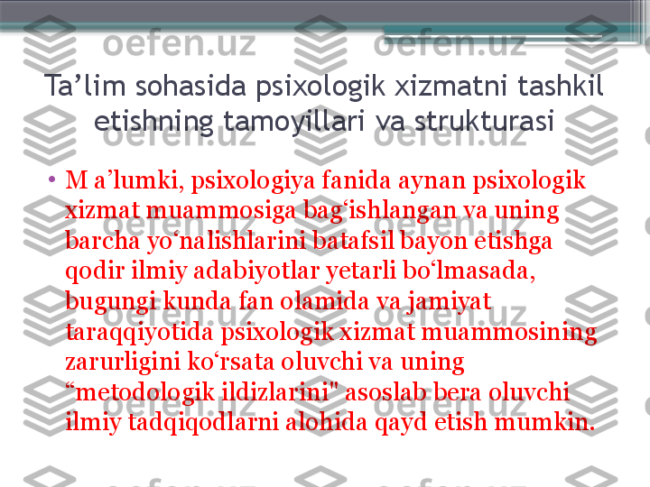 Ta’lim sohasida psixologik xizmatni tashkil 
etishning tamoyillari va strukturasi
•
M a’lumki, psixologiya fanida aynan psixologik 
xizmat muammosiga bag‘ishlangan va uning 
barcha yo‘nalishlarini batafsil bayon etishga 
qodir ilmiy adabiyotlar yetarli bo‘lmasada, 
bugungi kunda fan olamida va jamiyat 
taraqqiyotida psixologik xizmat muammosining 
zarurligini ko‘rsata oluvchi va uning 
“metodologik ildizlarini" asoslab bera oluvchi 
ilmiy tadqiqodlarni alohida qayd etish mumkin.                     