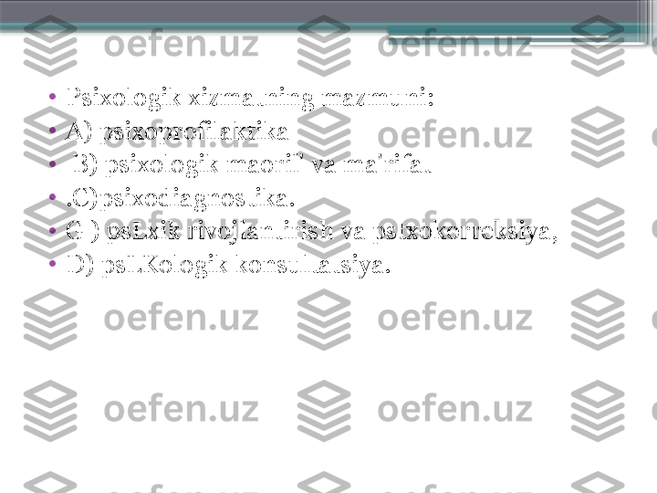 •
Psixologik xizmatning mazmuni:
•
A) psixoprofilaktika
•
  B) psixologik maoril' va ma'rifat
•
.C)psixodiagnostika. 
•
G ) psLxik rivojlantirish va pstxokorreksiya,
•
D) psLKologik konsultatsiya.                     