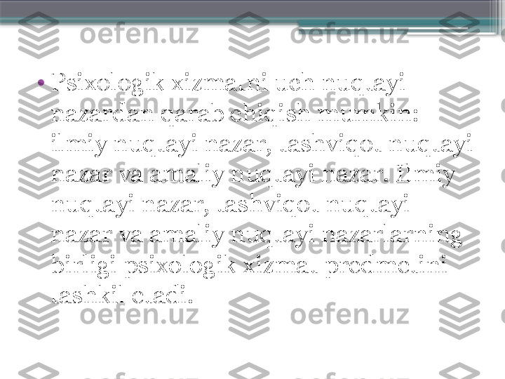 •
Psixologik xizmatni uch nuqtayi 
nazardan qarab chiqish mumkin: 
ilmiy nuqtayi nazar, tashviqot nuqtayi 
nazar va amaliy nuqtayi nazar. Ilmiy 
nuqtayi nazar, tashviqot nuqtayi 
nazar va amaliy nuqtayi nazarlarning 
birligi psixologik xizmat predmetini 
tashkil etadi.                     