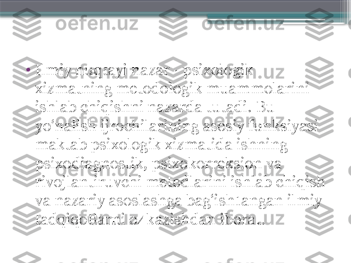 •
Ilmiy nuqtayi nazar - psixologik 
xizmatning metodologik muammolarini 
ishlab chiqishni nazarda tutadi. Bu 
yo‘nalish ijrochilarining asosiy funksiyasi 
maktab psixologik xizmatida ishning 
psixodiagnostik, psixokorreksion va 
rivojlantiruvchi metodlarini ishlab chiqish 
va nazariy asoslashga bag‘ish1angan ilmiy 
tadqiqotlarni o4kazishdan iborat.                     