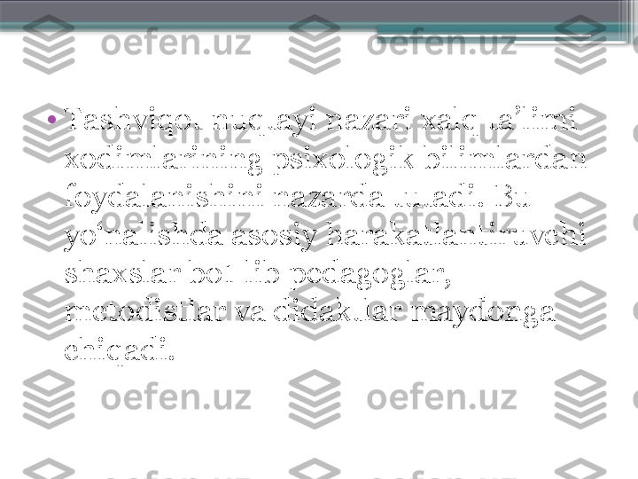 •
Tashviqot nuqtayi nazari xalq ta’limi 
xodimlarining psixologik bilimlardan 
foydalanishini nazarda tutadi. Bu 
yo‘nalishda asosiy harakatlantiruvchi 
shaxslar bo1 lib pedagoglar, 
metodistlar va didaktlar maydonga 
chiqadi.                     