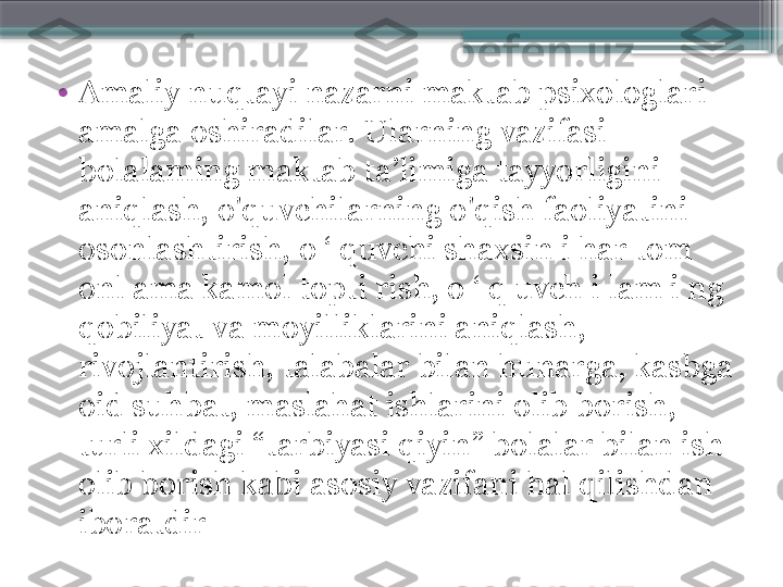 •
Amaliy nuqtayi nazarni maktab psixologlari 
amalga oshiradilar. Ularning vazifasi 
bolalaming maktab ta’limiga tayyorligini 
aniqlash, o'quvchilarning o'qish faoliyatini 
osonlashtirish,  о ‘  quvchi shaxsin i har tom 
onl ama kamol topti rish, о ‘ q uvch i lam i ng 
qobiliyat va moyilliklarini aniqlash, 
rivojlantirish, talabalar bilan hunarga, kasbga 
oid suhbat, maslahat ishlarini olib borish, 
turli xildagi “tarbiyasi qiyin” bolalar bilan ish 
olib borish kabi asosiy va zifa ni hal qilishdan 
iboratdir                     