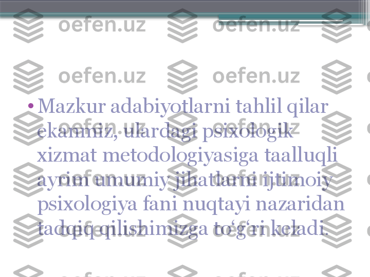 •
Mazkur adabiyotlarni tahlil qilar 
ekanmiz, ulardagi psixologik 
xizmat metodologiyasiga taalluqli 
ayrim umumiy jihatlarni ijtimoiy 
psixologiya fani nuqtayi nazaridan 
tadqiq qilishimizga to‘g‘ri keladi .                     