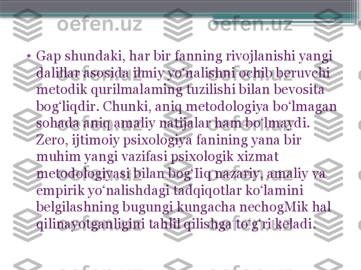 •
Gap shundaki, har bir fanning rivojlanishi yangi 
dalillar asosida ilmiy yo‘nalishni ochib beruvchi 
metodik qurilmalaming tuzilishi bilan bevosita 
bog‘liqdir. Chunki, aniq metodologiya bo‘lmagan 
sohada aniq amaliy natijalar ham bo‘lmaydi. 
Zero, ijtimoiy psixologiya fanining yana bir 
muhim yangi vazifasi psixologik xizmat 
metodologiyasi bilan bog‘Iiq nazariy, amaliy va 
empirik yo‘nalishdagi tadqiqotlar ko‘lamini 
belgilashning bugungi kungacha nechogMik hal 
qilinayotganligini tahlil qilishga to‘g‘ri keladi .                     