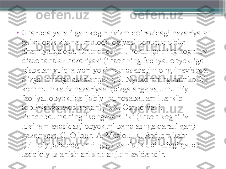 •
G ‘arbda yaratilgan kognitivizm doirasidagi nazariyalar 
psixologik xizmat metodologiyasi uchun muhim 
ahamiyatga ega. Chunonchi, L. Festingerning kognitiv 
dissonanslar nazariyasi (insonning faoliyat obyektiga 
nisbatan xuiq-atvori yoki munosabatini ongli ravishda 
o ‘zgartirishga asoslangan), T. Nyuxomning hamkorlik 
kommunikativ nazariyasi (o‘zgalarga va umumiy 
faoliyat obyektiga ijobiy munosabatlarni tarkib 
toptirishga asoslangan), C.X. Osgud va P. 
Tanenbaumaning “kongruentlik” (inson kognitiv 
tuzilishi asosidagi obyektni baholashga qaratilgan) 
nazariyasi, G. O lport A. Maslou. K. Rodjers kabi 
ijtimoiy psixologlarning gumanistik doiradagi qator 
tadqiqiy izlanishlari shular jumlasidandir.                     