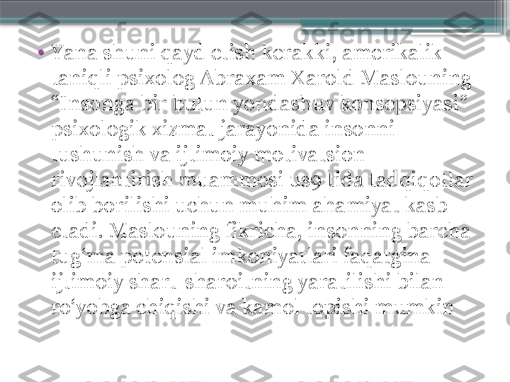 •
Yana shuni qayd etish kerakki, amerikalik 
taniqli psixolog Abraxam Xarold Maslouning 
“Insonga bir butun yondashuv konsepsiyasi” 
psixologik xizmat jarayonida insonni 
tushunish va ijtimoiy motivatsion 
rivojlantirish muammosi us9 tida tadqiqotlar 
olib borilishi uchun muhim ahamiyat kasb 
etadi. Maslouning fikricha, insonning barcha 
tug‘ma potensial imkoniyatlari faqatgina 
ijtimoiy shart-sharoitning yaratilishi bilan 
ro‘yobga chiqishi va kamol topishi mumkin                     