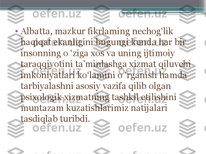 •
Albatta, mazkur fikrlaming nechog‘lik 
haqiqat ekanligini bugungi kunda har bir 
insonning o ‘ziga xos va uning ijtimoiy 
taraqqiyotini ta’minlashga xizmat qiluvchi 
imkoniyatlari ko‘lamini o ‘rganish hamda 
tarbiyalashni asosiy vazifa qilib olgan 
psixologik xizmatning tashkil etilishini 
muntazam kuzatishlarimiz natijalari 
tasdiqlab turibdi.                     