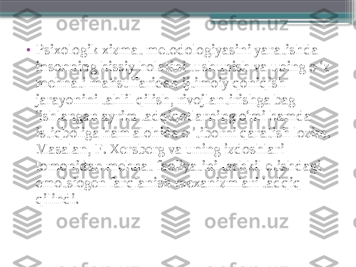 •
Psixologik xizmat metodologiyasini yaratishda 
insonning hissiy holatini tushunish va uning o ‘z 
mehnati mahsullaridan ijtimoiy qoniqish 
jarayonini tahlil qilish, rivojlantirishga bag 
‘ishlangan ayrim tadqiqotlarning o‘mi hamda 
istiqboliga ham alohida e ’tiborni qaratish lozim. 
Masalan, F. Xersberg va uning izdoshlari 
tomonidan mehnat faoliyatini tashkil etishdagi 
emotsiogen farqlanish mexanizmlari tadqiq 
qilindi.                     