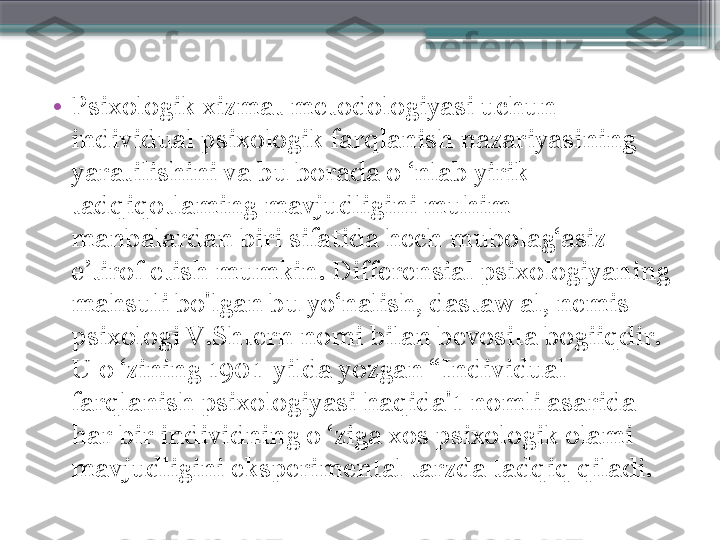 •
Psixologik xizmat metodologiyasi uchun 
individual psixologik farqlanish nazariyasining 
yaratilishini va bu borada o ‘nlab yirik 
tadqiqotlaming mavjudligini muhim 
manbalardan biri sifatida hech mubolag‘asiz 
e’tirof etish mumkin. Differensial psixologiyaning 
mahsuli bo'lgan bu yo‘nalish, dastaw al, nemis 
psixologi V.Shtern nomi bilan bevosita bogiiqdir. 
U o ‘zining 1901-yilda yozgan “Individual 
farqlanish psixologiyasi haqida'1 nomli asarida 
har bir individning o ‘ziga xos psixologik olami 
mavjudligini eksperimental tarzda tadqiq qiladi.                     