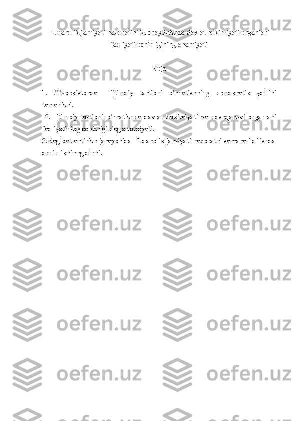 Fuqarolik jamiyati nazoratini kuchaytirishda davlat hokimiyati organlari
faoliyati ochiqligining ahamiyati
Reja
1.   O‘zbekiston da     ijtimoiy   tartibni   o‘rnatishning   demokratik   yo‘li ni
tanla nishi.
  2.   I jtimoiy   tartibni   o‘rnatish da   d avlat   hokimiyati   va   boshqaruvi   organlari
faoliyatining ochiqligini ng ahamiyati.
3.Rag‘batlantirish jarayonida   fuqarolik jamiyati nazoratni samarali qilishda
ochiqlikninng o‘rni. 