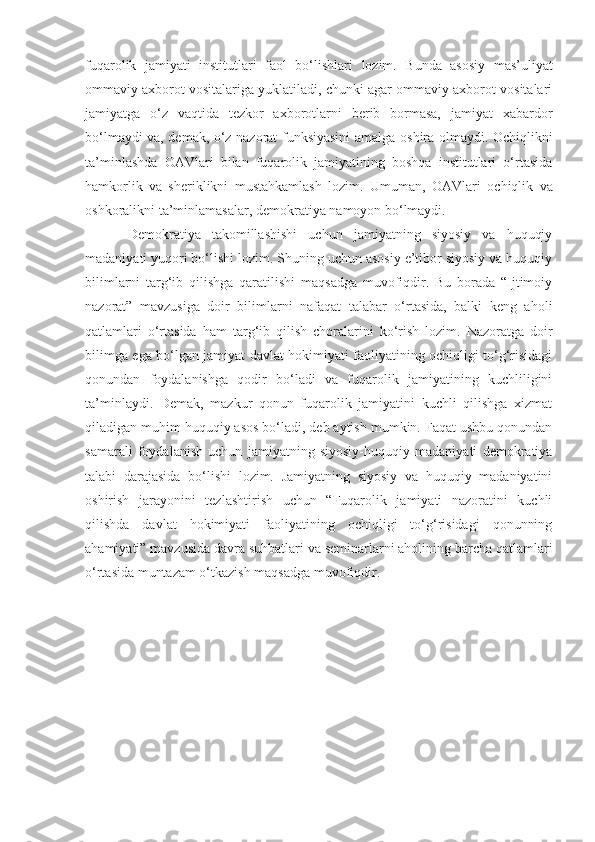 fuqarolik   jamiyati   institutlari   faol   bo‘lishlari   lozim.   Bunda   asosiy   mas’uliyat
ommaviy axborot vositalariga yuklatiladi, chunki agar ommaviy axborot vositalari
jamiyatga   o‘z   vaqtida   tezkor   axborotlarni   berib   bormasa,   jamiyat   xabardor
bo‘lmaydi va, demak, o‘z nazorat funksiyasini   amalga oshira olmaydi. Ochiqlikni
ta’minlashda   OAVlari   bilan   fuqarolik   jamiyatining   boshqa   institutlari   o‘rtasida
hamkorlik   va   sheriklikni   mustahkamlash   lozim.   Umuman ,   OAVlari   ochiqlik   va
oshkoralikni ta’minlamasalar ,  demokratiya namoyon bo‘lmaydi. 
Demokratiya   takomillashishi   uchun   jamiyatning   siyosiy   va   huquqiy
madaniyati yuqori bo‘lishi lozim. Shuning uchun asosiy e’tibor siyosiy va huquqiy
bilimlarni   targ‘ib   qilishga   qaratilishi   maqsadga   muvofiqdir.   Bu   borada   “Ijtimoiy
nazorat”   mavzu s iga   doir   bilimlarni   nafaqat   talabar   o‘rtasida,   balki   keng   aholi
qatlamlari   o‘rtasida   ham   targ‘ib   qilish   choralarini   ko‘rish   lozim.   Nazoratga   doir
bilimga ega bo‘lgan jamiyat davlat hokimiyati faoliyatining ochiqligi to‘g‘risidagi
qonundan   foydalanishga   qodir   bo‘ladi   va   fuqarolik   jamiyatining   kuchliligini
ta’minlaydi.   Demak,   mazkur   qonun   fuqarolik   jamiyatini   kuchli   qilishga   xizmat
qiladigan muhim huquqiy asos bo‘ladi, deb aytish mumkin. Faqat ushbu qonundan
samarali   foydalanish   uchun   jamiyatning   siyosiy-huquqiy   madaniyati   demokratiya
talabi   darajasida   bo‘lishi   lozim.   Jamiyatning   siyosiy   va   huquqiy   madaniyatini
oshirish   jarayonini   tezlashtirish   uchun   “Fuqarolik   jamiyati   nazoratini   kuchli
qilishda   davlat   hokimiyati   faoliyatining   ochiqligi   to‘g‘risidagi   qonunning
ahamiyati” mavzusida davra suhbatlari va seminarlarni aholining barcha qatlamlari
o‘rtasida muntazam o‘tkazish maqsadga muvofiqdir. 