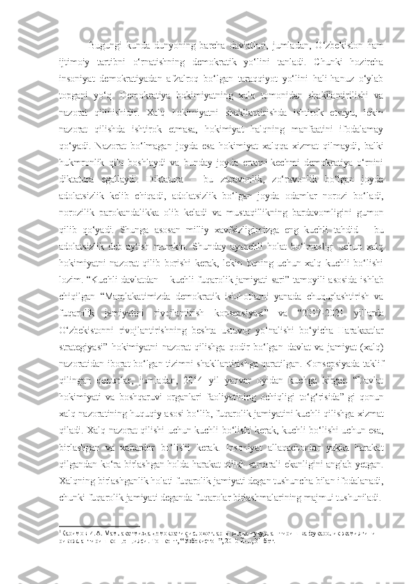 Bugungi   kunda   dunyoning   barcha   davlatlari,   jumladan ,   O‘zbekiston   ham
ijtimoiy   tartibni   o‘rnatishning   demokratik   yo‘li ni   tanladi.   Chunki   hozircha
insoniyat   demokratiyadan   afzalroq   bo‘lgan   taraqqiyot   yo‘lini   hali-hanuz   o‘ylab
topgani   yo‘q.   Demokratiya   hokimiyatning   xalq   tomonidan   shakllantirilishi   va
nazorat   qilinishi dir .   Xalq   hokimiyatni   shakllantirishda   ishtirok   etsayu,   lekin
nazorat   qilishda   ishtirok   etmasa,   hokimiyat   halqning   manfaatini   ifodalamay
qo‘yadi.   Nazorat   bo‘lmagan   joyda   e sa   hokimiyat   xalqqa   xizmat   qilmaydi,   balki
hukmronlik   qila   boshlaydi   va   bunday   joyda   ertami-kechmi   demokratiya   o‘rnini
diktatura   egallaydi.   Diktatura   –   bu   zuravonlik,   zo‘ravonlik   bo‘lgan   joyda
adolatsizlik   kelib   chiqadi,   adolatsizlik   bo‘lgan   joyda   odamlar   norozi   bo‘l a di,
norozilik   parokandalikka   olib   keladi   va   mustaqillikning   bardavomligini   gumon
qilib   qo‘yadi.   Shunga   asosan   milliy   xavfsizligimizga   eng   kuchli   tahdid   –   bu
adolatsizlik   deb   aytish   mumkin.   Shunday   ayanchli   holat   bo‘lmasligi   uchun   xalq
hokimiyatni   nazorat   qilib   borishi   kerak,   lekin   buning   uchun   xalq   kuchli   bo‘lishi
lozim. “Kuchli davlatdan   –   kuchli fuqarolik jamiyati sari ” tamoyili   asosida ishlab
chiqilgan   “Mamlakat i mizda   demokratik   islohotlarni   yanada   chuqurlashtirish   va
fuqarolik   jamiyatini   rivojlantirish   konsepsiyasi ”   va   “2017-2021   yillarda
O‘zbekistonni   rivojlantirishning   beshta   ustuvor   yo‘nalishi   bo‘yicha   Harakaatlar
strategiyasi”   hokimiyatni   nazorat   qilishga   qodir   bo‘lgan   davlat   va   jamiyat   (xalq)
nazoratidan iborat bo‘lgan tizim ni shakllantirishga qaratilgan. Konsepsiyada taklif
qilingan   qonunlar,   jumladan,   2014   yil   yanvar   oyidan   kuchga   kirgan   “Davlat
hokimiyati   va   boshqaruvi   organlari   faoliyatining   ochiqligi   to‘g‘risida” 1
gi   qonun
xal q  nazoratining huquqiy asosi bo‘lib, fuqarolik jamiyatini kuchli   qilishga xizmat
qiladi. Xalq nazorat qilishi uchun kuchli bo‘lishi kerak, kuchli bo‘lishi uchun esa,
birlashgan   va   xabardor   bo‘lishi   kerak.   Insoniyat   allaqachonlar   yakka   harakat
qilgandan ko‘ra birlashgan holda harakat qilish samarali ekanligini anglab yetgan.
Xalqning birlashganlik holati fuqarolik jamiyati degan tushuncha bilan ifodalanadi,
chunki fuqarolik jamiyati deganda fuqarolar birlashmalarining majmui tushuniladi.
1
Каримов И.А. Мамлакатмизда демократик ислоҳотларни янада чуқурлаштириш ва фуқаролик жамиятини 
ривожлантириш концепцияси. Тошкент, “Ўзбекистон”, 2010 йил, 31-бет. 