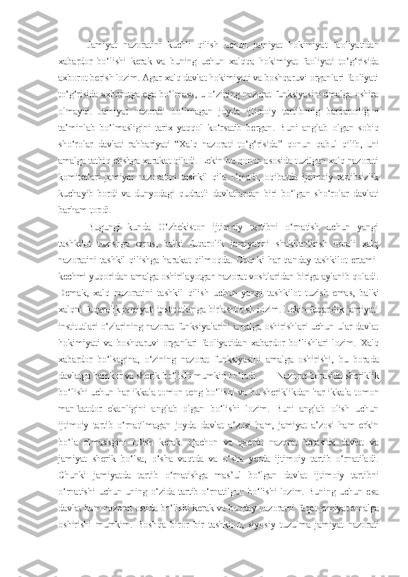 Jamiyat   nazoratini   kuchli   qilish   uchun   jamiyat   hokimiyat   faoliyatidan
xabardor   bo‘lishi   kerak   va   buning   uchun   xalqqa   hokimiyat   faoliyati   to‘g‘risida
axborot berish lozim. Agar xalq davlat hokimiyati va boshqaruvi organlari faoliyati
to‘g‘risida axborotga ega bo‘lmasa, u o‘zining nazorat funksiyasini amalga oshira
olmaydi.   Jamiyat   nazorati   bo‘lmagan   joyda   ijtimoiy   tartibning   barqarorligini
ta’minlab   bo‘lmasligini   tarix   yaqqol   ko‘rsatib   bergan .   Buni   anglab   olgan   sobiq
sh o‘ rolar   davlati   rahbariyati   “Xalq   nazorat i   to‘g‘risida”   qonun   qabul   qilib ,   uni
amalga tatbiq etishga xarakat qiladi. Lekin bu qonun asosida tuzilgan xalq nazorati
komitetlari   jamiyat   nazoratini   tashkil   qila   olmadi,   oqibatda   ijtimoiy   tartibsizlik
kuchayib   bordi   va   dunyodagi   qudratli   davlatlardan   biri   bo‘lgan   sho‘rolar   davlati
barham topdi. 
Bugungi   kunda   O‘zbekiston   ijtimoiy   tartibni   o‘rnatish   uchun   yangi
tashkilot   tuzishga   emas,   balki   fuqarolik   jamiyatini   shakllantirish   orqali   xalq
nazoratini  tashkil  qilishga harakat  qilmoqda. Chunki  har  qanday  tashkilot  ertami-
kechmi yuqoridan amalga oshirilayotgan nazorat vositlaridan biriga aylanib qoladi.
Demak ,   xalq   nazoratini   tashkil   qilish   uchun   yangi   tashkilot   tuzish   emas,   balki
xalqni fuqarolik jamiyati institutlariga birlashtirish lozim. Lekin fuqarolik jamiyati
institutlari o‘zlarining nazorat funksiyalarini amalga oshirishlari uchun ular davlat
hokimiyati   va   boshqaruvi   organlari   faoliyatidan   xabardor   bo‘lishlari   lozim.   Xalq
xabardor   bo‘lsagina,   o‘zining   nazorat   funksiyasini   amalga   oshirishi,   bu   borada
davlatga   hamkor va sherik bo‘lishi mumkin bo‘ladi . Nazorat borasida sheriklik
bo‘lishi uchun har ikkala tomon teng bo‘lishi   va bu sheriklikdan har ikkala tomon
manfaatdor   ekanligini   anglab   olgan   bo‘lishi   lozim.   Buni   anglab   olish   uchun
ijtimoiy   tartib   o‘rnatilmagan   joyda   davlat   a’zosi   ham,   jamiyat   a’zosi   ham   erkin
bo‘la   olmasligini   bilish   kerak.   Qachon   va   qaerda   nazorat   borasida   davlat   va
jamiyat   sherik   bo‘lsa,   o‘sha   vaqtda   va   o‘sha   yerda   ijtimoiy   tartib   o‘rnatiladi.
Chunki   jamiyatda   tartib   o‘rnatishga   mas’ul   bo‘lgan   davlat   ijtimoiy   tartibni
o‘rnatishi   uchun   uning   o‘zida  tartib  o‘rnatilgan   bo‘lishi   lozim.   Buning   uchun  esa
davlat ham nazorat ostida bo‘lishi kerak va bunday nazoratni   faqat jamiyat amalga
oshirishi   mumkim.   Boshqa   biror   bir   tashkilot,   siyosiy   tuzulma   jamiyat   nazorati 