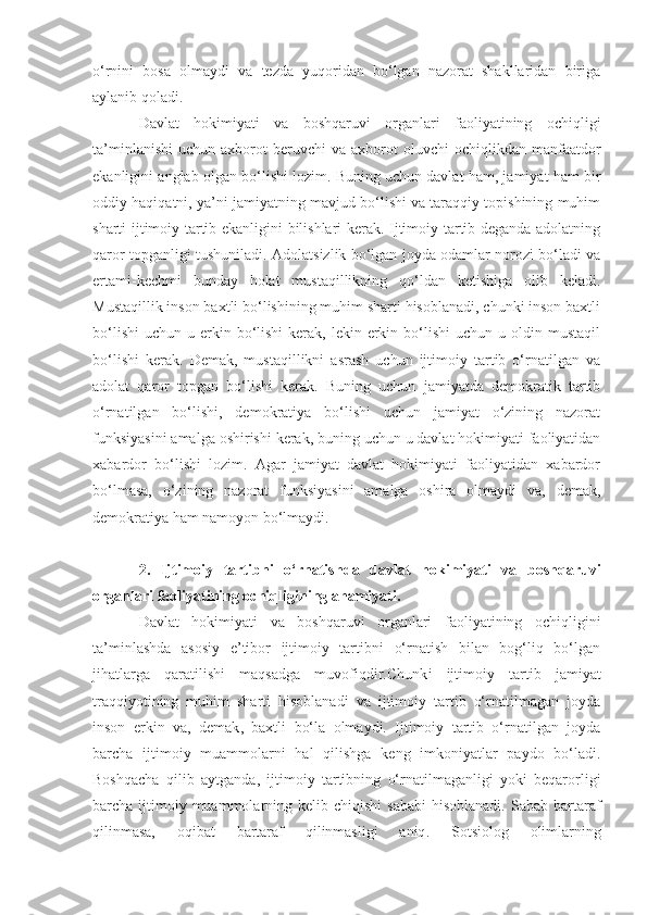 o‘rnini   bosa   olmaydi   va   tezda   yuqoridan   bo‘lgan   nazorat   shakllaridan   biriga
aylanib qoladi.
Davlat   hokimiyati   va   boshqaruvi   organlari   faoliyatining   ochiqligi
ta’minlanishi   uchun  axborot   beruvchi  va   axborot  oluvchi  ochiqlikdan  manfaatdor
ekanligini anglab olgan bo‘lishi lozim. Buning uchun davlat ham, jamiyat ham bir
oddiy haqiqatni ,  ya’ni jamiyatning mavjud bo‘lishi va taraqqiy topishining muhim
sharti ijtimoiy tartib ekanligini bilishlari kerak. Ijtimoiy tartib deganda adolatning
qaror topganligi tushuniladi .   Adolatsizlik bo‘lgan joyda odamlar norozi bo‘ladi va
ertami-kechmi   bunday   holat   mustaqillikning   qo‘ldan   ketishiga   olib   keladi.
Mustaqillik inson baxtli bo‘lishining muhim sharti hisoblanadi, chunki inson baxtli
bo‘lishi  uchun  u erkin bo‘lishi   kerak, lekin  erkin  bo‘lishi  uchun  u oldin  mustaqil
bo‘lishi   kerak.   Demak,   mustaqillikni   asrash   uchun   ijtimoiy   tartib   o‘rnatilgan   va
adolat   qaror   topgan   bo‘lishi   kerak.   Buning   uchun   jamiyatda   demokratik   tartib
o‘rnatilgan   bo‘lishi,   demokratiya   bo‘lishi   uchun   jamiyat   o‘zining   nazorat
funksiyasini amalga oshirishi kerak, buning uchun u davlat hokimiyati faoliyatidan
xabardor   bo‘lishi   lozim.   Agar   jamiyat   davlat   hokimiyati   faoliyatidan   xabardor
bo‘lmasa,   o‘zining   nazorat   funksiyasini   amalga   oshira   olmaydi   va,   demak,
demokratiya ham namoyon bo‘lmaydi.
2.   I jtimoiy   tartibni   o‘rnatish da   d avlat   hokimiyati   va   boshqaruvi
organlari faoliyatining ochiqligini ng ahamiyati.
Davlat   hokimiyati   va   boshqaruvi   organlari   faoliyatining   ochiqligini
ta’minlashda   asosiy   e’tibor   ijtimoiy   tartibni   o‘rnatish   bilan   bog‘liq   bo‘lgan
jihatlarga   qaratilishi   maqsadga   muvofiqdir.Chunk i   ijtimoiy   tartib   jamiyat
traqqiyotining   muhim   sharti   hisoblanadi   va   ijtimoiy   tartib   o‘rnatilmagan   joyda
inson   erkin   va ,   demak ,   baxtli   bo‘la   olmaydi.   Ijtimoiy   tartib   o‘rnatilgan   joyda
barcha   ijtimoiy   muammolarni   hal   qilishga   keng   imkoniyatlar   paydo   bo‘ladi.
Boshqacha   qilib   aytganda ,   ijtimoiy   tartibning   o‘rnatilmaganligi   yoki   beqarorligi
barcha ijtimoiy muammolarning kelib  chiqishi   sababi  hisoblanadi.  Sabab  bartaraf
qilinmasa,   oqibat   bartaraf   qilinmasligi   aniq .   Sotsiolog   olimlarning 