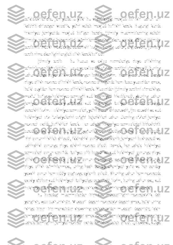 ta’kidlashlaricha,   jamiyatda   u   yoki   bu   voqelikning   mavjud   bo‘lishi   uchun   uni
keltirib   chiqargan   voqelik ,   ya’ni   sabab   mavjud   bo‘l i sh i   kerak.   Bugungi   kunda
insoniyat   jamiyatida   mavjud   bo‘lgan   barcha   ijtimoiy   muammolarning   sababi
ijimoiy   tartibning   barqarorligi   ta’minlanmaganligi   ekan,   asosiy   e’tibor   ijtimoiy
tartibni o‘rnatish masalasiga qaratilishi lozim. Buning uchun, eng avvalo, ijtimoiy
tartib nima ekanligini anglab olish kerak   bo‘ladi. 
Ijtimoiy   tartib   –   bu   huquq   va   axloq   normalariga   rioya   qilishning
ta’minlanganlik holatidir.   Huquq va axloq o‘z-o‘zidan tartibni o‘rnatmaydi, buning
uchun   ularga   rioya   qilish   ta’minlangan   bo‘lishi   lozim.   Buning   uchun   esa   ularga
rioya qilish nazorat qilinishi kerak, nazorat qilinganda ham faqat yuqoridan emas,
balki quyidan ham nazorat qilinishi kerak. Yuqoridan ijtimoiy tartibni o‘rnatishga
mas’ul   bo‘lgan   hokimiyat   tarmog‘i   sud   hokimiyati   hisoblanadi,   shuning   uchun
jamiyat   nazorati   asosiy   e’tiborni   sud   hokimiyati   faoliyatini   nazorat   qilishga
qaratishi lozim. Hokimiyat tarmoqlari ,  ya’ni qonun chiqaruvchi, ijro etuvchi va sud
hokimiyati   o‘z   funksiyalarini   to‘g‘ri   bajarishlari   uchun   ularning   o‘zlari   jamiyat
nazorati   ostida   bo‘lishlari   kerak.   Har   uchala   hokimiyat   tarmoqlarini   birlashtirib
turadigan   va   ularning   faoliyatini   uyg‘unlashtirib   turadigan   narsa   –   bu   qonundir.
Biri qonunni ishlab chiqadi, ikkinchisi qonunga asoslanib jamiyatni boshqaradi va
uchinchisi   qonunga   rioya   etishni   nazorat   qiladi.   Demak,   har   uchala   hokimiyat
tarmoqlari   qonun   atrofida   faoliyat   olib   boradi   va   sud   hokimiyati   qonunga   rioya
qilishni   to‘liq   ta’minlay   olsagina   qonun   ahamiyatga   ega   bo‘ladi.   Agar   qonunga
rioya   qilish   ta’minlanmasa,   uning   hech   qanday   ahamiyati   yo‘q   va   har   qanday
yaxshi  qonun ham  oddiy qog‘ozga aylanib   qoladi. Shuning uchun ham  nazoratda
asosiy   e’tibor  sud   hokimiyati   faoliyatiga   qaratilishi   lozim,  buning  uchun   esa,  sud
hokimiyati faoliyatining ochiqligi   va oshkoraligi ta’minlangan bo‘lishi kerak. 
Bu   boradagi   muammolardan   biri   sud   mustaqilligini   nazoratsizlik   deb
yanglish,   xato   tushunishdir.   Mustaqil   degani   nazoratsiz   degani   emas,   balki   uning
ishiga   biror -   bir   mansabdor   shaxsning   aralashuvidan   mustaqil   deganidir,   lekin
jamiyat nazoratidan mustaqil degani emas. Chunki demokratiya hokimiyatni ng  har
uchala tarmog‘ini   jamiyat nazorati ostida bo‘lishini talab qiladi. Qolaversa,   s udya 