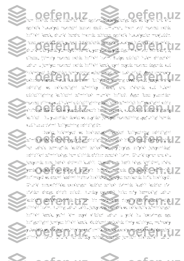 ham   boshqa   barcha   odamlar   kabi   egoizm   hususiyatlariga   ega   va   aynan   ana   shu
egoistik   hususiyat   nazoratni   taqozo   etadi.   Umuman,   inson   zoti   nazorat   ostida
bo‘lishi   kerak,   chunki   barcha   insonda   tabiatan   egoistik   hususiyatlar   mavjuddir.
Faqat osmonda uchib yurgan farishtalarda egoistik hususiyat bo‘lmasligi mumkin,
chunki ular yerda yurmaydi. Demak, yer yuzida yuradigan inson zoti bor ekan, u ,
albatta ,   ijtimoiy   nazorat   ostida   bo‘lishi   lozim.   Sudya   adolatli   hukm   chiqarishi
uchun   u   jamiyat   nazorati   ostida   bo‘lishi   kerak,   ayni   paytda   nazorat   deganda   sud
hokimiyati faoliyatidan jamiyatning xabardorligi ham  tushuniladi. Agar ommaviy
axborot   vositalari   sud-huquq   tizimi   faoliyatini   va,   eng   avvalo,   sud   jarayonining
ochiqligi   va   oshkoraligini   ta’minlay   olsalar,   ana   o‘shanda   sud   hukmi
adolatliligining   kafolatini   ta’minlash   mumkin   bo‘ladi.   Agar   faqat   yuqoridan
nazorat qilinsa, sud hukmi adolatliligining kafolatini ta’minlab bo‘lmasligini sobiq
sho‘rolar   davlati  tarixi   yaqqol  ko‘rsatib   ber di. Demak,  sud  hukm i   adolatliligining
kafolati   –   bu yuqoridan davlat  va quyidan jamiyat nazoratining uyg‘unligi hamda
sud-huquq tizimi faoliyatining ochiqligidir.
  Davlat   hokimiyati   va   boshqaruvi   organlari   faoliyati ning   ochiqligini
ta’minlashda sud hokimiyatining ochiqligini ta’minlash bilan birga, hokimiyatning
har   uchala   tarmog‘ida   kadrlarni   tanlash   va   joy-joyiga   qo‘yish   jarayonidagi
ochiqlikni ta’minlashga ham alohida e’tibor qaratish lozim.   Chunki aynan ana shu
jarayonda   pora   berish   ehtimoli   kuchli.   Qaerda   pora   berib   ishga   kirildimi,   o‘sha
yerda   kadrlarning   saviyasi   pasayib   boradi,   natijada   taraqqiyotni   ta’minlab
bo‘lmaydi va ertami-kechmi inqiroz boshlanib, jamiyat parokanda bo‘la boshlaydi.
Chunki   poraxo‘rlikka   asoslangan   kadrlar   tanlash   tizimida   kuchli   kadrlar   o‘z-
o‘zidan   chetga   chiqib   qoladi.   Bunday   ayanchli   holat   ro‘y   bermasligi   uchun
kadrlarni   tanlash   tizimida   ma’lum   bir   mezonlarga   rioya   qilish   nazorat   ostiga
olinishi lozim. Buning uchun ushbu jarayonda ochiqlik va oshkoralik ta’minlangan
bo‘lishi   kerak,   ya’ni   kim   qaysi   sifatlari   uchun   u   yoki   bu   lavozimga   ega
bo‘lganligini   jamiyat   bilishi   kerak.   Kadrlarni   tanlashda   ilmiy   salohiyat,   ma’naviy
yuksaklik va oiladagi muhitning sog‘lomlik darajasi asosiy mezonlar sifatida qabul
qilinishi   lozim.   Chunki   har   qanday   rahbar   biror-bir   jamoani   boshqarishi   uchun 