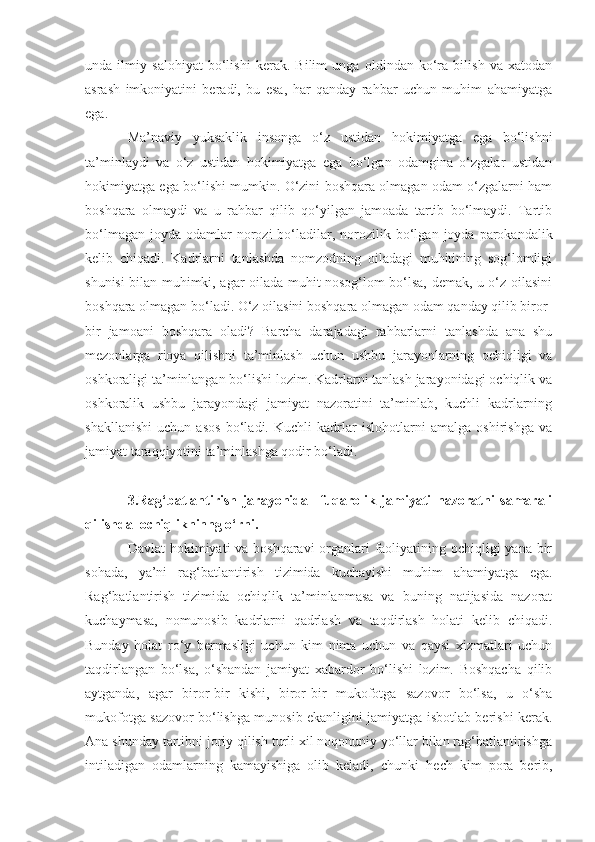 unda   ilmiy   salohiyat   bo‘lishi   kerak.   Bilim   unga   oldindan   ko‘ra   bilish   va   xatodan
asrash   imkoniyatini   beradi,   bu   esa,   har   qanday   rahbar   uchun   muhim   ahamiyatga
ega. 
Ma’naviy   yuksaklik   insonga   o‘z   ustidan   hokimiyatga   ega   bo‘lishni
ta’minlaydi   va   o‘z   ustidan   hokimiyatga   ega   bo‘lgan   odamgina   o‘zgalar   ustidan
hokimiyatga ega bo‘lishi mumkin. O‘zini boshqara olmagan odam o‘zgalarni ham
boshqara   olmaydi   va   u   rahbar   qilib   qo‘yilgan   jamoada   tartib   bo‘lmaydi.   Tartib
bo‘lmagan  joyda  odamlar   norozi  bo‘l a dilar,  norozilik  bo‘lgan  joyda  parokandalik
kelib   chiqadi.   Kadrlarni   tanlashda   nomzodning   oiladagi   muhitining   sog‘lomligi
shunisi bilan muhimki, agar oilada muhit nosog‘lom bo‘lsa, demak, u o‘z oilasini
boshqara olmagan bo‘ladi. O‘z oilasini boshqara olmagan odam qanday qilib biror -
bir   jamoani   boshqara   oladi?   Barcha   darajadagi   rahbarlarni   tanlashda   ana   shu
mezonlarga   rioya   qilishni   ta’minlash   uchun   ushbu   jarayonlarning   ochiqligi   va
oshkoraligi ta’minlangan bo‘lishi lozim. Kadrlarni tanlash jarayonidagi ochiqlik va
oshkoralik   ushbu   jarayondagi   jamiyat   nazoratini   ta’minlab,   kuchli   kadrlarning
shakllanishi   uchun   asos   bo‘ladi.   Kuchli   kadrlar   islohotlarni   amalga   oshirishga   va
jamiyat taraqqiyotini ta’minlashga qodir bo‘ladi.
3.Rag‘batlantirish   jarayonida     fuqarolik   jamiyati   nazoratni   samarali
qilishda  ochiqlikninng o‘rni.
Davlat  hokimiyati va boshqaravi  organlari faoliyatining ochiqligi yana bir
sohada,   ya’ni   rag‘batlantirish   tizimida   kuchayishi   muhim   ahamiyatga   ega.
Rag‘batlantirish   tizimida   ochiqlik   ta’minlanmasa   va   buning   natijasida   nazorat
kuchaymasa,   nomunosib   kadrlarni   qadrlash   va   taqdirlash   holati   kelib   chiqadi.
Bunday   holat   ro‘y   bermasligi   uchun   kim   nima   uchun   va   qaysi   xizmatlari   uchun
taqdirlangan   bo‘lsa,   o‘shandan   jamiyat   xabardor   bo‘lishi   lozim.   Boshqacha   qilib
aytganda,   agar   biror - bir   kishi,   biror - bir   mukofotga   sazovor   bo‘lsa,   u   o‘sha
mukofotga sazovor bo‘lishga munosib ekanligini jamiyatga isbotlab berishi kerak.
Ana shunday tartibni joriy qilish turli xil noqonuniy yo‘llar bilan rag‘batlantirishga
intiladigan   odamlarning   kamayishiga   olib   keladi,   chunki   hech   kim   pora   berib, 