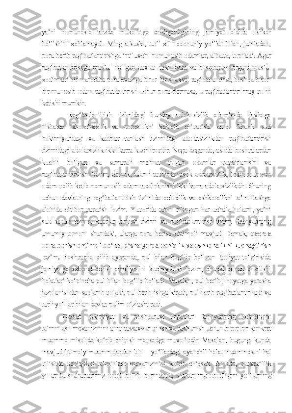 ya’ni   nomunosib   tarzda   mukofotga   erishganligining   jamiyat   oldida   oshkor
bo‘lishini   xohlamaydi.   Ming   afsuski,   turli   xil   noqonuniy   yo‘llar   bilan,   jumladan,
pora berib rag‘batlantirishga intiluvchi   nomunosib odamlar, albatta, topiladi. Agar
rag‘batlantirishga   mas’ul   bo‘lgan   davlat   hokimiyati   va   boshqaruvi   organi   mas’ul
xodimlari bir marotaba pora evaziga biror - bir shaxsni rag‘batlantirsa, boshqa biror -
bir munosib odam rag‘batlantirish uchun pora bermasa, u rag‘batlantirilmay qolib
ketishi mumkin.
  Rag‘batlantirish   tizimidagi   bunday   adolatsizlik   odamlarda   davlatga
nisbatan   ishonchsizlik   va   norozilikni   keltirib   chiqarishi   aniq.   Chunki   sud
hokimiyatidagi   va   kadrlar   tanlash   tizimidagi   adolatsizlikdan   rag‘batlantirish
tizimidagi adolatsizlik ikki karra kuchliroqdir. Nega deganda,   aslida boshqalardan
kuchli   bo‘lgan   va   samarali   mehnat   qilgan   odamlar   taqdirlanishi   va
rag‘batlantirilishi   lozim,   demak,   ularni   taqdirlamaslik   adolatsizlik,   lekin   munosib
odam qolib ketib nomunosib odam taqdirlanishi ikki karra adolatsizlikdir. Shuning
uchun   davlatning   rag‘batlantirish   tizimida   ochiqlik   va   oshkoralikni   ta’minlashga
alohida   e’tibor   qaratish   lozim.   Yuqorida   tahlil   qilingan   har   uchala   holatni,   ya’ni
sud-huquq   tizimi,   kadrlar   tanlish   tizimi   va   rag‘batlantirish   tizimi   faoliyatining
umumiy   tomoni   shundaki,   ularga   pora   berish   ehtimoli   mavjud.   Demak,   qaerda
pora berish ehtimoli bo‘lsa, o‘sha yerda ochiqlik va oshkoralikni kuchaytirish
lozim.   Boshqacha   qilib   aytganda,   pul   bilan   bog‘liq   bo‘lgan   faoliyat   to‘g‘risida
jamiyatga   axborot   berish   amaliyotini   kuchaytirish   lozim,   chunki   qonun   buzilishi
holatlari ko‘pincha pul bilan bog‘liq bo‘ladi. Masalan, pul berib jinoyatga yarasha
jazolanishdan saqlanib qoladi, pul berib ishga kiradi, pul berib rag‘batlantiriladi va
turli yo‘llar bilan davlat pulini o‘zlashtiradi.
Davlat   hokimiyati   va   boshqaruvi   organlari   faoliyatining   ochiqligini
ta’minlash mexanizmini aniq tassavvur qilish va tushunish uchun biror - bir konkret
muammo misolida ko‘rib chiqish maqsadga muvofiqdir. Masalan,  bugungi kunda
mavjud ijtimoiy muammolardan biri   –   yo‘llardagi ayanchli holat muammosini hal
qilishda   ochiqlikni   ta’minlash   mexanizmini   ko‘rib   chiqsak.   Albatta,   mustaqillik
yillarida   shaharlarimiz   obod   bo‘lib   bormoqda,   shaharning   obodligini   yo‘llarning 