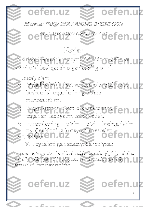 Mavzu:    FUQAROLARNING O’ZINI O’ZI
BOSHQARISH ORGANLARI
                                                                              
Reja:
I .Kirish:  Fuqarolik jamiyati tizimida mahalla va 
o’zini o’zi boshqarish organlarining o’rni.
II .Asosiy qism: 
1) Mahalliy  hokimiyat va fuqarolar o’zini o’zi 
boshqarish organlarining o’zaro 
munosabatlari.
2) Fuqarolarning o’zini o’zi boshqarish 
organlari faoliyatini tashkil etish.
3) Fuqarolarning   o’zini   o’zi   boshqarishini
rivojlanishining konsyeptual asoslari  
III .  Xulosa
IV.  Foydalanilgan adabiyotlar ro’yxati
Tayanch so’zlar:  o’zini o’zi boshqarish, fuqarolar yig’ini, mahalla,
mahalliy hokimiyat, hokim, deputat, xalq deputatlari mahalliy 
kengashlari, nomarkazlashtirish.
 
1 