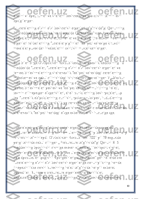 aholini viloyat, tuman va shaharni boshqarishga jalb etishni ta’minlashi 
byelgilangan.
“Fuqarolarning o’zini o’zi boshqarish organlari to’g’risida”gi Qonunning 
11-moddasida esa yilning har choragida Qoraqalpog’iston Respublikasi, 
viloyatlar, Toshkyent shahar, tumanlar va shaharlar ijro etuvchi hokimiyat 
organlari rahbarlarining fuqarolar yig’inlari faoliyati sohasiga kiruvchi 
masalalar yuzasidan hisobotlarini eshitishi mustahkamlangan.
SHu bilan birga O’zbyekison Respublikasi SHaharsozlik kodeksining 10-
moddasida fuqarolar, fuqarolarning o’zini o’zi boshqarish organlari va 
jamoat birlashmalarining shaharsozlik faoliyati sohasidagi qarorlarning 
muhokamasi va qabul qilinishidagi ishtiroki tartibga solingan[7]. Mazkur 
moddaga ko’ra fuqarolar, fuqarolarning o’zini o’zi boshqarish organlari va 
jamoat birlashmalari yashash va faoliyat ko’rsatish muhitining holati, 
taxmin qilinayotgan o’zgarishlari, aholi punktlarining bosh ryejalari, uy-
joy-fuqarolik ob’yektlarining qurilishi, ryekonstruksiyasi, hududlarning 
obodonlashtirilishi, muhandislik va transport kommunikasiyalarining 
o’tkazilishi to’g’risida o’z vaqtida va ishonchli, to’liq axborot olish hamda 
shaharsozlik faoliyati haqidagi o’zga axborotni olish huquqiga ega.
Fuqarolarning o’zini o’zi boshqarish organlari tomonidan tyegishli 
prokurorlar axborotini tinglash ham ularning mahalliy boshqaruvda amaliy 
ishtirokini ta’minlaydi. O`zbekiston Respublikasi 2001 yil 29 avgustda 
yangi tahrirda qabul qilingan „Prokuratura to’g’risida”gi Qonuni[8] 5-
moddasining byeshinchi qismiga asosan viloyatlar, Toshkyent shahar, 
tumanlar va shaharlar prokurorlari va ularga tyenglashtirilgan prokurorlar 
xalq dyeputatlari tyegishli Kyengashlariga, zarurat bo’lgan hollarda esa 
fuqarolarning o’zini o’zi boshqarish organlariga qonuniylikning hamda 
jinoyatchilikka qarshi kurashning holati to’g’risida har yili axborot 
byeradilar. Bu norma prokuratura organlarining vazirliklar, 
davlatqo’mitalari, idoralar, fuqarolarningo’zinio’ziboshqarishorganlari, 
10 