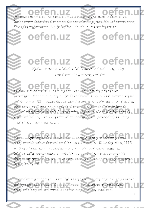 jamoatbirlashmalari, korxonalar, muassasalar, tashkilotlar, hokimlar va 
boshqamansabdorshaxslartomonidanqonunlarningijroetilishiustidannazoratq
ilishgakyengjamoatchiliknijalbqilishiuchunhuquqiyzaminyaratadi.
2) Fuqarolar o’zini o’zi boshqarishi huquqiy
asoslarining rivojlanishi
O`zbekistonda mahalla institutiga mustahkam huquqiy poydyevor 
yaratilgan. Birinchi huquqiy hujjat O`zbekiston Respublikasi Konstitusiyasi
bo’ldi, uning 105-moddasida quyidagicha byelgilab qo’yilgan: "SHaharcha,
qishloq va ovullarda, shuningdyek ular tarkibidagi mahallalarda hamda 
shaharlardagi mahallalarda fuqarolarning yig’inlari o’zini o’zi boshqarish 
organlari bo’lib, ular ikki yarim yil muddatga raisni (oqsoqolni) va uning 
masla-hatchilarini saylaydi".
Konstitusiyaning ushbu qoidasi mahallaning huquqiy asoslarini yanada 
rivojlantirish uchun dasturulamal bo’lib xizmat qildi. SHunday qilib, 1993 
yil 2 syentyabr kuni "Fuqarolarning o’zini o’zi boshqarish organlari 
to’g’risida”gi qonun qabul qilindi. Ushbu qonun ilk marta qonunchilik 
darajasida mahalla faoliyatini tartibga soldi, ya’ni uning huquqiy maqomini 
byelgilab byerdi.
Fuqarolarning moddiy mustaqilligi va siyosiy-huquqiy ongi oshishiga sabab
bo’layotgan demokratik islohotlar chuqurlashib, bozor munosabatlari 
rivojlanib borgani sari mahalla institutining huquqiy asoslarini 
11 