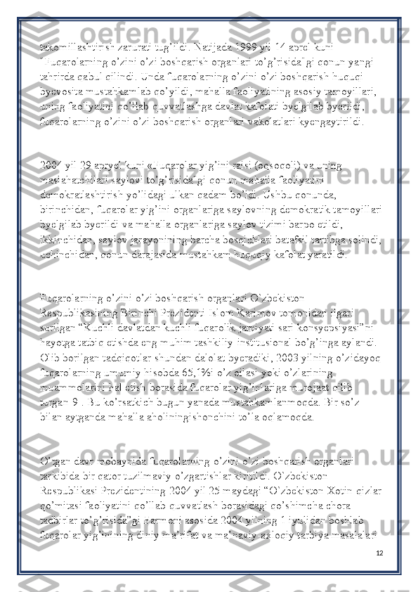 takomillashtirish zarurati tug’ildi. Natijada 1999 yil 14 aprel kuni 
"Fuqarolarning o’zini o’zi boshqarish organlari to’g’risida"gi qonun yangi 
tahrirda qabul qilindi. Unda fuqarolarning o’zini o’zi boshqarish huquqi 
byevosita mustahkamlab qo’yildi, mahalla faoliyatining asosiy tamoyillari, 
uning faoliyatini qo’llab-quvvatlashga davlat kafolati byelgilab byerildi, 
fuqarolarning o’zini o’zi boshqarish organlari vakolatlari kyengaytirildi.
2004 yil 29 apryel kuni «Fuqarolar yig’ini raisi (oqsoqoli) va uning 
maslahatchilari saylovi to’g’risida"gi qonun mahalla faoliyatini 
demokratlashtirish yo’lidagi ulkan qadam bo’ldi. Ushbu qonunda, 
birinchidan, fuqarolar yig’ini organlariga saylovning demokratik tamoyillari
byelgilab byerildi va mahalla organlariga saylov tizimi barpo etildi, 
ikkinchidan, saylov jarayonining barcha bosqichlari batafsil tartibga solindi,
uchinchidan, qonun darajasida mustahkam huquqiy kafolat yaratildi.
Fuqarolarning o’zini o’zi boshqarish organlari O`zbekiston 
Respublikasining Birinchi Prezidenti Islom Karimov tomonidan ilgari 
surilgan “Kuchli davlatdan kuchli fuqarolik jamiyati sari konsyepsiyasi”ni 
hayotga tatbiq etishda eng muhim tashkiliy-institusional bo’g’inga aylandi. 
Olib borilgan tadqiqotlar shundan dalolat byeradiki, 2003 yilning o’zidayoq
fuqarolarning umumiy hisobda 65,1%i o’z oilasi yoki o’zlarining 
muammolarini hal etish borasida fuqarolar yig’inlariga murojaat qilib 
turgan[9]. Bu ko’rsatkich bugun yanada mustahkamlanmoqda. Bir so’z 
bilan aytganda mahalla aholiningishonchini to’la oqlamoqda.
O’tgan davr mobaynida fuqarolarning o’zini o’zi boshqarish organlari 
tarkibida bir qator tuzilmaviy o’zgartishlar kiritildi. O`zbekiston 
Respublikasi Prezidentining 2004 yil 25 maydagi “O`zbekiston Xotin-qizlar
qo’mitasi faoliyatini qo’llab-quvvatlash borasidagi qo’shimcha chora-
tadbirlar to’g’risida”gi Farmoni asosida 2004 yilning 1 iyulidan boshlab 
fuqarolar yig’inining diniy ma’rifat va ma’naviy-axloqiy tarbiya masalalari 
12 