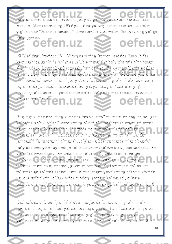 bo’yicha maslahatchisi lavozimi joriy etilgan. O`zbekiston Respublikasi 
Vazirlar Mahkamasining 1999 yil 19 apryeldagi qarori asosida fuqarolar 
yig’inlarida “Mahalla posboni” jamoatchilik tuzilmalari faoliyatining yo’lga
qo’yilgan edi.
2017 yildagi Prezident SH.Mirziyoyevning farmoni asosida Respublika 
kyengashida tashkiliy ishlar va uslubiy masalalar bo’yicha rais o’rinbosari, 
shuningdyek Respublika kyengashi hamda hududiy kyengashlarda yoshlar 
ishlari, diniy-ma’rifiy masalalar, kyeksalar va faxriylar ishlari bo’yicha rais 
o’rinbosarlari lavozimlarini joriy etish, fuqarolarning o’zini o’zi boshqarish 
organlarida jamoatchilik asosida faoliyat yuritadigan fuqarolar yig’ini 
raisining o’rinbosari – yoshlar masalalari bo’yicha maslahatchi lavozimini 
kiritish taklif eildi. 
Bugungi kunda aholining kundalik hayoti, atrof-muhit bilan bog’liq bo’lgan
ko’pgina yo’nalishlar fuqarolarning o’zini o’zi boshqarish organlari orqali 
hal etilmoqda. Ular aholining ijtimoiy nochor qatlamlarini qo’llab-
quvvatlash, tyegishli hududda qonun hujjatlarining ijro etilishi ustidan 
jamoatchilik nazoratini o’rnatish, to’ylar va boshqa marosimlar o’tkazish 
bo’yicha tavsiyalar byeradi, atrof-muhitni muhofaza etadi, obodonlashtirish 
va ko’kalamzorlashtirish tadbirlarini o’tkazadi, tadbirkorlik faoliyati 
sub’yektlarini tashkil etadi, qayta tashkil etadi va tugatadi, ijtimoiy 
infratuzilmani rivojlantiradi, guzarlar barpo etadi, kommunal to’lovlarni 
to’lanishiga ko’maklashadi, kam ta’minlangan yoshlarning nikoh tuzishida 
va to’y tadbirlarini o’tkazishida moddiy yordam ko’rsatadi, oilaviy 
tadbirkorlik sub’yektlarini bankdan kryedit olishiga kafil bo’ladi va h.k[10].
Darhaqiqat, olib borilgan islohotlar natijasida fuqarolarning o’zini o’zi 
boshqarish organlari faoliyat qamrovi kyengaydi. Buni fuqarolarning o’zini 
o’zi boshqarish organlarida fuqarolar yig’ini faoliyatining asosiy 
yo’nalishlari bo’yicha komissiyalar misolidan ham ko’rish mumkin. 2013 
13 