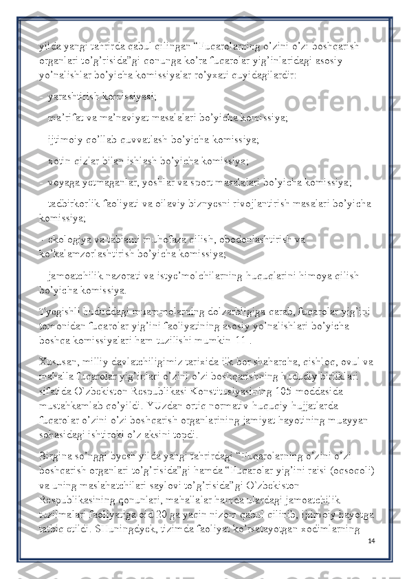 yilda yangi tahrirda qabul qilingan “Fuqarolarning o’zini o’zi boshqarish 
organlari to’g’risida”gi qonunga ko’ra fuqarolar yig’inlaridagi asosiy 
yo’nalishlar bo’yicha komissiyalar ro’yxati quyidagilardir:
-  yarashtirish komissiyasi;
-  ma’rifat va ma’naviyat masalalari bo’yicha komissiya;
-  ijtimoiy qo’llab-quvvatlash bo’yicha komissiya;
-  xotin-qizlar bilan ishlash bo’yicha komissiya;
-  voyaga yetmaganlar, yoshlar va sport masalalari bo’yicha komissiya;
-  tadbirkorlik faoliyati va oilaviy biznyesni rivojlantirish masalari bo’yicha 
komissiya;
-  ekologiya va tabiatni muhofaza qilish, obodonlashtirish va 
ko’kalamzorlashtirish bo’yicha komissiya;
-  jamoatchilik nazorati va istye’molchilarning huquqlarini himoya qilish 
bo’yicha komissiya.
Tyegishli hududdagi muammolarning dolzarbligiga qarab, fuqarolar yig’ini 
tomonidan fuqarolar yig’ini faoliyatining asosiy yo’nalishlari bo’yicha 
boshqa komissiyalari ham tuzilishi mumkin[11].
Xususan, milliy davlatchiligimiz tarixida ilk bor shaharcha, qishloq, ovul va
mahalla fuqarolar yig’inlari o’zini o’zi boshqarishning hududiy birliklari 
sifatida O`zbekiston Respublikasi Konstitusiyasining 105-moddasida 
mustahkamlab qo’yildi. YUzdan ortiq normativ-huquqiy hujjatlarda 
fuqarolar o’zini o’zi boshqarish organlarining jamiyat hayotining muayyan 
sohasidagi ishtiroki o’z aksini topdi. 
Birgina so’nggi byesh yilda yangi tahrirdagi “Fuqarolarning o’zini o’zi 
boshqarish organlari to’g’risida”gi hamda “Fuqarolar yig’ini raisi (oqsoqoli)
va uning maslahatchilari saylovi to’g’risida”gi O`zbekiston 
Respublikasining qonunlari, mahallalar hamda ulardagi jamoatchilik 
tuzilmalari faoliyatiga oid 20 ga yaqin nizom qabul qilinib, ijtimoiy hayotga
tatbiq etildi. SHuningdyek, tizimda faoliyat ko’rsatayotgan xodimlarning 
14 