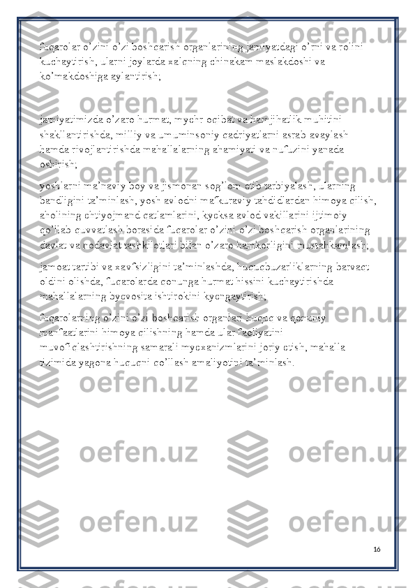 fuqarolar o’zini o’zi boshqarish organlarining jamiyatdagi o’rni va rolini 
kuchaytirish, ularni joylarda xalqning chinakam maslakdoshi va 
ko’makdoshiga aylantirish;
jamiyatimizda o’zaro hurmat, myehr-oqibat va hamjihatlik muhitini 
shakllantirishda, milliy va umuminsoniy qadriyatlarni asrab-avaylash 
hamda rivojlantirishda mahallalarning ahamiyati va nufuzini yanada 
oshirish; 
yoshlarni ma’naviy boy va jismonan sog’lom etib tarbiyalash, ularning 
bandligini ta’minlash, yosh avlodni mafkuraviy tahdidlardan himoya qilish, 
aholining ehtiyojmand qatlamlarini, kyeksa avlod vakillarini ijtimoiy 
qo’llab-quvvatlash borasida fuqarolar o’zini o’zi boshqarish organlarining 
davlat va nodavlat tashkilotlari bilan o’zaro hamkorligini mustahkamlash; 
jamoat tartibi va xavfsizligini ta’minlashda, huquqbuzarliklarning barvaqt 
oldini olishda, fuqarolarda qonunga hurmat hissini kuchaytirishda 
mahallalarning byevosita ishtirokini kyengaytirish; 
fuqarolarning o’zini o’zi boshqarish organlari huquq va qonuniy 
manfaatlarini himoya qilishning hamda ular faoliyatini 
muvofiqlashtirishning samarali myexanizmlarini joriy etish, mahalla 
tizimida yagona huquqni qo’llash amaliyotini ta’minlash.
16 