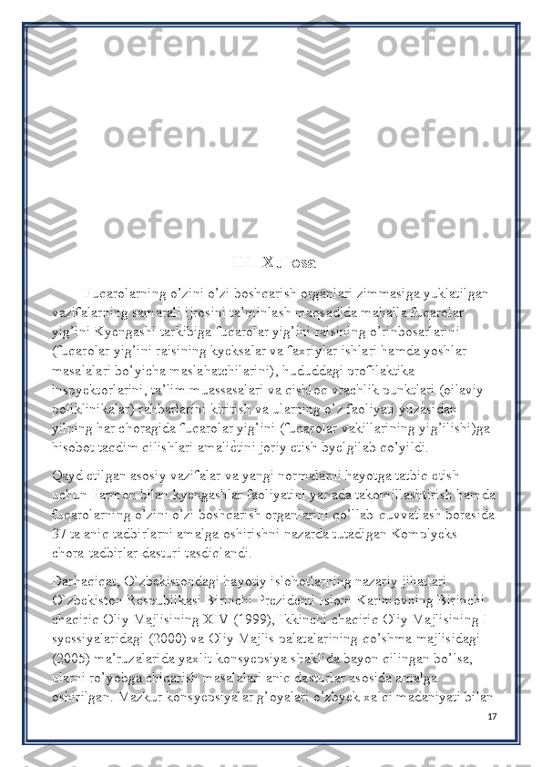 III  Xulosa
Fuqarolarning o’zini o’zi boshqarish organlari zimmasiga yuklatilgan 
vazifalarning samarali ijrosini ta’minlash maqsadida mahalla fuqarolar 
yig’ini Kyengashi tarkibiga fuqarolar yig’ini raisining o’rinbosarlarini 
(fuqarolar yig’ini raisining kyeksalar va faxriylar ishlari hamda yoshlar 
masalalari bo’yicha maslahatchilarini), hududdagi profilaktika 
inspyektorlarini, ta’lim muassasalari va qishloq vrachlik punktlari (oilaviy 
poliklinikalar) rahbarlarini kiritish va ularning o’z faoliyati yuzasidan 
yilning har choragida fuqarolar yig’ini (fuqarolar vakillarining yig’ilishi)ga 
hisobot taqdim qilishlari amaliѐPtini joriy etish byelgilab qo’yildi.
Qayd etilgan asosiy vazifalar va yangi normalarni hayotga tatbiq etish 
uchun Farmon bilan kyengashlar faoliyatini yanada takomillashtirish hamda
fuqarolarning o’zini o’zi boshqarish organlarini qo’llab-quvvatlash borasida
37 ta aniq tadbirlarni amalga oshirishni nazarda tutadigan Komplyeks 
chora-tadbirlar dasturi tasdiqlandi.
Darhaqiqat, O`zbekistondagi hayotiy islohotlarning nazariy jihatlari 
O`zbekiston Respublikasi Birinchi Prezidenti Islom Karimovning Birinchi 
chaqiriq Oliy Majlisining XIV (1999), Ikkinchi chaqiriq Oliy Majlisining I 
syessiyalaridagi (2000) va Oliy Majlis palatalarining qo’shma majlisidagi 
(2005) ma’ruzalarida yaxlit konsyepsiya shaklida bayon qilingan bo’lsa, 
ularni ro’yobga chiqarish masalalari aniq dasturlar asosida amalga 
oshirilgan. Mazkur konsyepsiyalar g’oyalari o’zbyek xalqi madaniyati bilan
17 