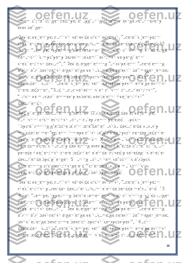 umum e’tirof etilgan qadriyatlar uyg’unligini ta’minlashga zarur nazariy 
asos bo’lgan.
Davlat va jamiyat qurilishi sohasida erkinlashtirish, fuqarolik jamiyatini 
shakllantirish yuzasidan dasturlar turkumi alohida bandda ma’qullandi[12]. 
Bular: “Jamiyat hayotining barcha tomonlarini isloh qilishning ishlab turgan
qonunchilik-mye’yoriy bazasini takomillashtirish va yangilarini 
shakllantirish dasturi”, “Davlat organlarining funksiyalarini fuqarolarning 
o’zini o’zi boshqarish organlariga va hukumatga qarashli bo’lmagan jamoat 
tashkilotlariga bosqichma-bosqich byerish konsyepsiyasi”, "Kuchli 
davlatdan - kuchli fuqarolik jamiyati sari" konsyepsiyasini amalga oshirish 
chora-tadbirlari, “Sud-huquq sohasini isloh qilishni chuqurlashtirish”, 
“Erkin va mustaqil ommaviy axborot vositalarini rivojlantirish” 
dasturlaridir.
Byelgilangan dasturlarning barchasi O`zbekistonda davlat va jamiyat 
qurilishini erkinlashtirish uchun qulay zamin yaratadi. Lyekin 
libyeralizmning g’arbcha talqini tarafdorlari ushbu dasturlarda xususiy 
mulkdorlar manfaatlarini himoya qilish to’g’risida hyech qanday tadbirlar 
byelgilanmaganligini aytishlari mumkin. Xususiy mulkchilik O`zbekistonda
ham demokratik huquqiy davlatning asosiy omili sifatida e’tirof etilib, uni 
yanada rivojlantirish chora-tadbirlari alohida iqtisodiy sohadagi islohotlar 
dasturlarida byelgilangan. SHuning uchun ham ko’pchilik o’zbyek 
olimlarining erkinlashtirishga oid fikrlarida xususiy mulkchilikni 
rivojlantirish g’oyalariga alohida e’tibor byerilmaydi.
Davlat va jamiyat qurilishi sohasida erkinlashtirish, fuqarolik jamiyatini 
shakllantirish yuzasidan dasturlar turkumi alohida bandda ma’qullandi[13]. 
Bular: “Jamiyat hayotining barcha tomonlarini isloh qilishning ishlab turgan
qonunchilik-mye’yoriy bazasini takomillashtirish va yangilarini 
shakllantirish dasturi”, “Davlat organlarining funksiyalarini fuqarolarning 
o’zini o’zi boshqarish organlariga va hukumatga qarashli bo’lmagan jamoat 
tashkilotlariga bosqichma-bosqich byerish konsyepsiyasi”, "Kuchli 
davlatdan - kuchli fuqarolik jamiyati sari" konsyepsiyasini amalga oshirish 
chora-tadbirlari, “Sud-huquq sohasini isloh qilishni chuqurlashtirish”, 
18 