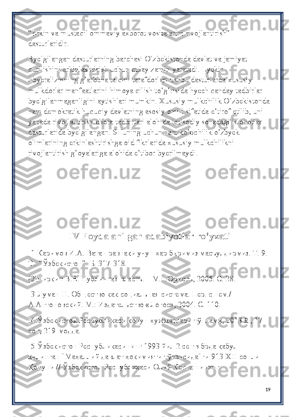 “Erkin va mustaqil ommaviy axborot vositalarini rivojlantirish” 
dasturlaridir.
Byelgilangan dasturlarning barchasi O`zbekistonda davlat va jamiyat 
qurilishini erkinlashtirish uchun qulay zamin yaratadi. Lyekin 
libyeralizmning g’arbcha talqini tarafdorlari ushbu dasturlarda xususiy 
mulkdorlar manfaatlarini himoya qilish to’g’risida hyech qanday tadbirlar 
byelgilanmaganligini aytishlari mumkin. Xususiy mulkchilik O`zbekistonda
ham demokratik huquqiy davlatning asosiy omili sifatida e’tirof etilib, uni 
yanada rivojlantirish chora-tadbirlari alohida iqtisodiy sohadagi islohotlar 
dasturlarida byelgilangan. SHuning uchun ham ko’pchilik o’zbyek 
olimlarining erkinlashtirishga oid fikrlarida xususiy mulkchilikni 
rivojlantirish g’oyalariga alohida e’tibor byerilmaydi.
IV Foydalanilgan adabiyotlar ro’yxati
[1]Каримов И.А. Ватан равнақи учун ҳар биримиз масъулдирмиз. Т. 9. 
Т.: “Ўзбѐкистон”. Б. 317-318.
[2]Чиркин В.Е. Публичная власть. – М.: Юристъ, 2005. С. 28.
[3]Луман Н. Общ	
ѐство как социальная сист	ѐма. П	ѐр. с н	ѐм./ 
А.Антоновский. М.: Издат	
ѐльство «Логос», 2004. С. 110.
[4]Ўзб	
ѐкистон Р	ѐспубликаси қонун ҳужжатлари тўплами, 2013 й., 17-
сон, 219-модда.
[5]Ўзб	
ѐкистон Р	ѐспубликасининг 1993 йил 2 с	ѐнтябрда қабул 
қилинган "Маҳаллий давлат ҳокимияти тўғрисида"ги 913-Х II -сонли 
Қонуни // Ўзб	
ѐкистон Р	ѐспубликаси Олий К	ѐнгашининг 
19 