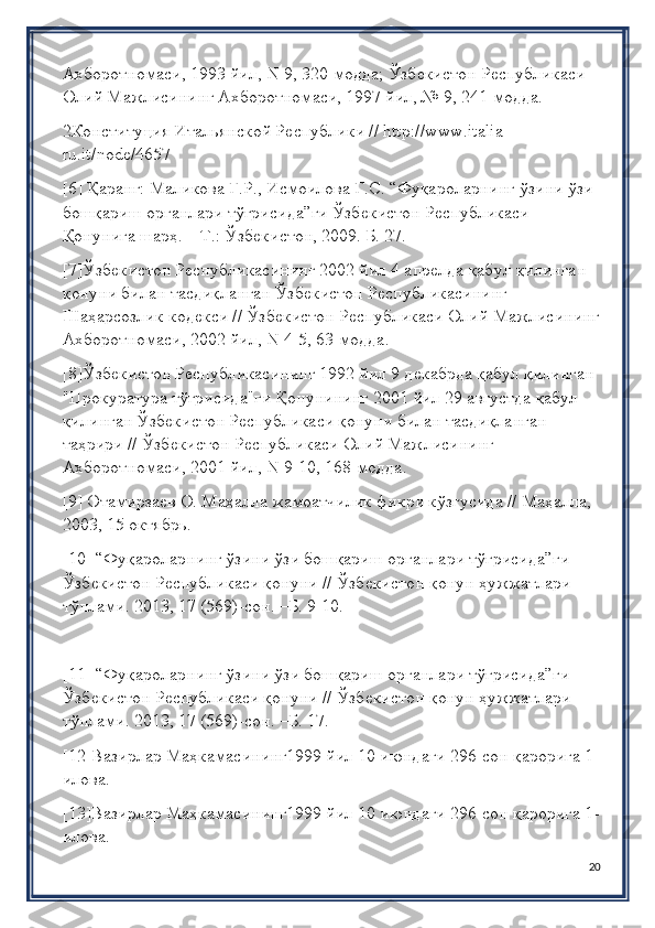 Ахборотномаси, 1993 йил,  N  9, 320-модда; Ўзбѐкистон Р	ѐспубликаси 
Олий Мажлисининг Ахборотномаси, 1997 йил, № 9, 241-модда.
2Конституция Итальянской Р	
ѐспублики //  http :// www . italia -
ru . it / node /4657
[6] Қаранг: Маликова Г.Р., Исмоилова Г.С. “Фуқароларнинг ўзини ўзи 
бошқариш органлари тўғрисида”ги Ўзб	
ѐкистон Р	ѐспубликаси 
Қонунига шарҳ. – Т.: Ўзб	
ѐкистон, 2009. Б. 27.
[7]Ўзб	
ѐкистон Р	ѐспубликасининг 2002 йил 4 апр	ѐлда қабул қилинган 
қонуни билан тасдиқланган Ўзб	
ѐкистон Р	ѐспубликасининг 
Шаҳарсозлик код	
ѐкси // Ўзб	ѐкистон Р	ѐспубликаси Олий Мажлисининг
Ахборотномаси, 2002 йил,  N  4-5, 63-модда.
[8]Ўзб	
ѐкистон Р	ѐспубликасининг 1992 йил 9 д	ѐкабрда қабул қилинган 
"Прокуратура тўғрисида"ги Қонунининг 2001 йил 29 августда қабул 
қилинган Ўзб	
ѐкистон Р	ѐспубликаси қонуни билан тасдиқланган 
таҳрири // Ўзб	
ѐкистон Р	ѐспубликаси Олий Мажлисининг 
Ахборотномаси, 2001 йил,  N  9-10, 168-модда.
[9] Отамирза	
ѐв О. Маҳалла жамоатчилик фикри кўзгусида // Маҳалла, 
2003, 15 октябрь.
[10] “Фуқароларнинг ўзини ўзи бошқариш органлари тўғрисида”ги 
Ўзб	
ѐкистон Р	ѐспубликаси қонуни // Ўзб	ѐкистон қонун ҳужжатлари 
тўплами. 2013, 17 (569)-сон. –Б. 9-10.
[11] “Фуқароларнинг ўзини ўзи бошқариш органлари тўғрисида”ги 
Ўзб	
ѐкистон Р	ѐспубликаси қонуни // Ўзб	ѐкистон қонун ҳужжатлари 
тўплами. 2013, 17 (569)-сон. –Б. 17.
[12]Вазирлар Маҳкамасининг1999 йил 10 июндаги 296-сон қарорига 1-
илова.
[13]Вазирлар Маҳкамасининг1999 йил 10 июндаги 296-сон қарорига 1-
илова.
20 