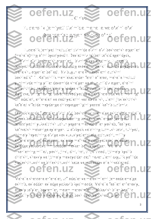 I .Kirish
Fuqarolik jamiyati tizimida mahalla va o’zini o’zi
boshqarish organlarining o’rni
Fuqarolik jamiyati institutlari tizimida o’zini o’zi boshqarish organlari
(mahalla)ning o’rni byeqiyosdir. Davlatimiz rahbari ta’kidlaganidyek, 
“...o’zini o’zi boshqarish organlari - bizning kyelajagimiz. Fuqarolik 
jamiyatini qurmoqchi ekanmiz, uning asoslarini tashkil etuvchi poydyevor 
mana shu organlar bo’ladi. Biz bugun ana shu asoslarni qurishni 
boshladik”[1].Ko’pchilik mamlakatlardan farqli o’laroq, mahalla instituti 
yurtimizda ming yillar davomida sinalgan va chuqur ildiz otgan, aholini 
birlashtirib turadigan ijtimoiy hodisa sifatida rivojlanib kyelmoqda. 
Ayniqsa, uning hozirgi bozor iqtisodiyotiga o’tish sharoitida xalqimizning 
urf-odatlari, an’analari va qadriyatlarini saqlab qolish, ularni jipslashtirish 
kafolati sifatida maydonga chiqayotganligini yaqqol ko’rib turibmiz.
O`zbekistonda fuqarolar o’zini o’zi boshqaruvini amalga oshirishda mahalla
o’rnak bo’ladi. Mahalla o’zbyeklarning tarixan shakllangan jamiyat 
taraqqiyotini yuksaltirish uchun yagona maqsad bilan yashab, faoliyat 
ko’rsatish makoniga aylangan. U o’zbyek xalqining turmush tarzi, ruhiyati, 
ijtimoiy hayotining o’ziga xos xususiyatlarini aks ettiruvchi, milliy 
an’analarini, urf-odatlarini, axloqiy-ma’naviy qadriyatlarini avloddan-
avlodga yetkazuvchi muqaddas maskan bo’lib kyelgan. Mahalla 
insonlarning millati, yoshi, jinsi, dini, irqi, tili, e’tiqodi, ijtimoiy kyelib 
chiqishi, shaxsiy va ijtimoiy mavqyeidan qat’i nazar ularni ezgulik yo’lida 
jipslashtiruvchi va birlashtiruvchi katta va muqaddas oila hisoblanadi.
Mahalla sharqona an’analar, urf-odatlar va marosimlarni jamoada amalga 
oshirib, avloddan-avlodga yetkazib kyelmoqda. Mahalla faollari an’anaviy, 
oilaviy to’ylar, bayramlar, motam marosimlarini o’tkazish bilan bog’liq 
tashkiliy ishlarni amalga oshirishda bosh-qosh bo’lishadi. Ularni 
3 