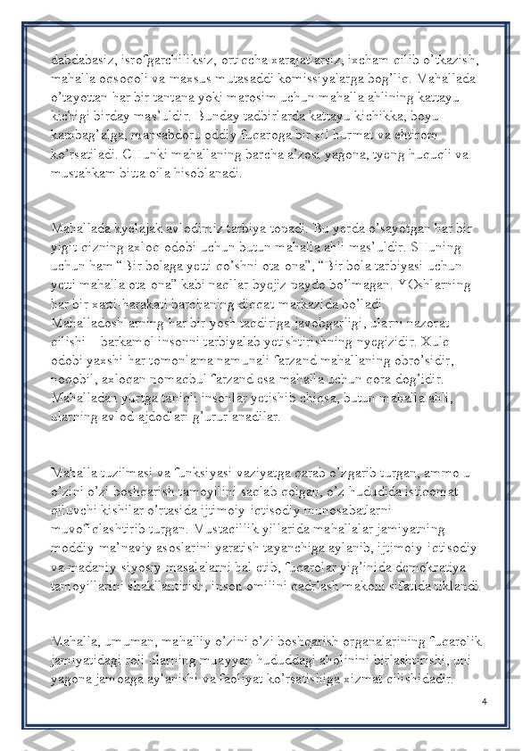 dabdabasiz, isrofgarchiliksiz, ortiqcha xarajatlarsiz, ixcham qilib o’tkazish, 
mahalla oqsoqoli va maxsus mutasaddi komissiyalarga bog’liq. Mahallada 
o’tayottan har bir tantana yoki marosim uchun mahalla ahlining kattayu 
kichigi birday mas’uldir. Bunday tadbirlarda kattayu kichikka, boyu 
kambag’alga, mansabdoru oddiy fuqaroga bir xil hurmat va ehtirom 
ko’rsatiladi. CHunki mahallaning barcha a’zosi yagona, tyeng huquqli va 
mustahkam bitta oila hisoblanadi.
Mahallada kyelajak avlodimiz tarbiya topadi. Bu yerda o’sayotgan har bir 
yigit-qizning axloq-odobi uchun butun mahalla ahli mas’uldir. SHuning 
uchun ham “Bir bolaga yetti qo’shni ota-ona”, “Bir bola tarbiyasi uchun 
yetti mahalla ota-ona” kabi naqllar byejiz paydo bo’lmagan. YOshlarning 
har bir xatti-harakati barchaning diqqat-markazida bo’ladi. 
Mahalladoshlarning har bir yosh taqdiriga javobgarligi, ularni nazorat 
qilishi – barkamol insonni tarbiyalab yetishtirishning nyegizidir. Xulq-
odobi yaxshi har tomonlama namunali farzand mahallaning obro’sidir, 
noqobil, axloqan nomaqbul farzand esa mahalla uchun qora dog’idir. 
Mahalladan yurtga taniqli insonlar yetishib chiqsa, butun mahalla ahli, 
ularning avlod-ajdodlari g’ururlanadilar.
Mahalla tuzilmasi va funksiyasi vaziyatga qarab o’zgarib turgan, ammo u 
o’zini o’zi boshqarish tamoyilini saqlab qolgan, o’z hududida istiqomat 
qiluvchi kishilar o’rtasida ijtimoiy-iqtisodiy munosabatlarni 
muvofiqlashtirib turgan. Mustaqillik yillarida mahallalar jamiyatning 
moddiy-ma’naviy asoslarini yaratish tayanchiga aylanib, ijtimoiy-iqtisodiy 
va madaniy-siyosiy masalalarni hal etib, fuqarolar yig’inida demokratiya 
tamoyillarini shakllantirish, inson omilini qadrlash makoni sifatida tiklandi.
Mahalla, umuman, mahalliy o’zini o’zi boshqarish organalarining fuqarolik 
jamiyatidagi roli ularning muayyan hududdagi aholinini birlashtirishi, uni 
yagona jamoaga aylanishi va faoliyat ko’rsatishiga xizmat qilishidadir. 
4 