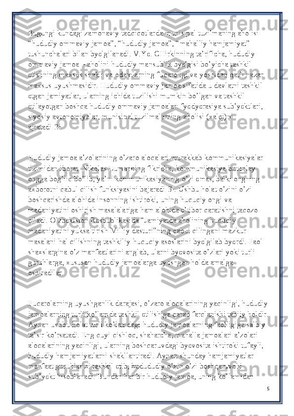 Bugungi kundagi zamonaviy tadqiqotlarda munisipal tuzilmaning aholisi – 
“hududiy ommaviy jamoa”, “hududiy jamoa”, “mahalliy hamjamiyat” 
tushunchalari bilan byelgilanadi. V.Ye. CHirkinning ta’rificha, hududiy 
ommaviy jamoa – aholini hududiy mansublik byelgisi bo’yicha tashkil 
etishning maxsus shakli va odamlarning fuqaroligi va yoshidan qat’i nazar 
maxsus uyushmasidir. Hududiy ommaviy jamoa sifatida u davlatni tashkil 
etgan jamiyatlar, ularning ichida tuzilishi mumkin bo’lgan va tashkil 
etilayotgan boshqa hududiy ommaviy jamoalar: fyedyerasiya sub’yektlari, 
siyosiy avtonomiyalar, munisipal tuzilmalarning aholisi (xalqi)ni 
ajratadi[2].
Hududiy jamoa a’zolarining o’zaro aloqalari murakkab kommunikasiyalar 
tizimidan iborat. Nikolas Lumanning fikricha, kommunikasiya butunlay 
ongga bog’liq bo’lib, ya’ni kommunikasiyaning o’zi emas, balki ongning 
axborotni qabul qilish funksiyasini bajaradi[3]. Ushbu holat o’zini o’zi 
boshqarishda alohida insonning ishtiroki, uning huquqiy ongi va 
madaniyatini oshirish masalalariga ham alohida e’tibor qaratishni taqozo 
qiladi. O`zbekiston Respublikasida “Jamiyatda aholining huquqiy 
madaniyatini yuksaltirish Milliy dasturi”ning qabul qilingani mazkur 
masalani hal qilishning tashkiliy-huquqiy asoslarini byelgilab byerdi. Faol 
shaxslargina o’z manfaatlarini anglab, ularni byevosita o’zlari yoki turli 
guruhlarga, xususan hududiy jamoalarga uyushgan holda amalga 
oshiradilar.
Fuqarolarning uyushganlik darajasi, o’zaro aloqalarining yaqinligi, hududiy
jamoalarning turli ko’lamda tashkil etilishiga qarab farqlanishi tabiiy holdir.
Aynan ushbu holat turli ko’lamdagi hududiy jamoalarning faolligiga salbiy 
ta’sir ko’rsatadi. Eng quyi qishloq, shaharcha, mahalla jamoalari a’zolari 
aloqalarining yaqinligi, ularning boshqaruvdagi byevosita ishtiroki tufayli, 
hududiy hamjamiyatlarni shakllantiradi. Aynan shunday hamjamiyatlar 
manfaat guruhlarini tashkil etib, hudududiy o’zin o’zi boshqaruvchi 
sub’yekt hisoblanadi. Bundan har bir hududiy jamoa, uning ko’lamidan 
5 