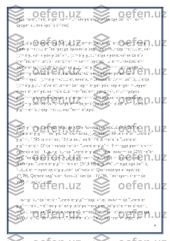 qat’i nazar, rivojlangan kommunikasiyalar tizimiga ega bo’lishi lozim 
dyegan xulosa kyelib chiqadi.
Hududiy jamoalarning faolligi ular tomonidan shakllantirilgan ijtimoiy-
siyosiy institutlar faoliyatiga byevosita bog’liqdir. Bunday institutlar, xoh 
ijtimoiy, xoh siyosiy bo’lsin, ijtimoiy guruhlarga siyosat sohasida o’z 
manfaatlarini tartibli qondirish imkonini byeradi. Ular munosabatlarni 
barqarorlashtirib, individlar va guruhlar yurish-turishini tartibga solib, 
ularning harakatlarini muvofiqlashtiradi va intyegrasiyalashuvini 
ta’minlaydi. Ijtimoiy institutlar, avvalo, muassasalar tizimi bo’lib, ularda 
ijtimoiy guruh a’zolari tomonidan tayinlangan yoki saylangan muayyan 
shaxslar jamiyat va individual manfaatlarni qondirish, shuningdyek 
guruhning boshqa a’zolari yurish-turishini tartibga solish maqsadida 
umumiy boshqaruv funksiyalarini bajarish vakolatini oladilar. Fuqarolar 
yig’inlari bunday institut vazifasini o’taydi.
2015 yilning 1 yanvar holatiga ko’ra Respublika hududida 9 787 ta 
fuqarolar yig’ini faoliyat ko’rsatmoqda, jumladan, 189 ta shahar fuqarolar 
yig’ini, 1295 ta qishloq, 157 ta ovul va 8 146 ta mahalla fuqarolar 
yig’inlaridir. O’rta hisobda har bir fuqarolar yig’ini 3 mingga yaqin kishini 
qamrab oladi. Bugungi kunda fuqarolar yig’ini raisi lavozimida 1255 nafar 
ayol faoliyat yuritib, umumiy raislar sonining 12,8% ni tashkil etadi. 
Aksariyat fuqarolar yig’ini raislari (54,6 %) oliy ma’lumotga ega bo’lib, 
hududlar miqyosida eng yuqori ko’rsatkich Qashqadaryo viloyatida - 
72,3%, Qoraqalpog’iston Respublikasida - 77,1%, Toshkyent shahrida –
77% ni tashkil etadi.
 Hozirgi kunda har bir fuqarolar yig’inidagi shtat lavozimida fuqarolar 
yig’ini raisi, ma’naviy-ahloqiy tarbiya masalalari bo’yicha maslahatchi, 
ma’sul kotib va “Mahalla posboni” jamoat tuzilmasi ichki ishlar tizimiga 
o’tkazildi. Undan tashqari, fuqarolar o’zini o’zi boshqarish organlari 
6 